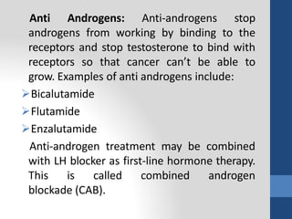 Anti Androgens: Anti-androgens stop
androgens from working by binding to the
receptors and stop testosterone to bind with
receptors so that cancer can’t be able to
grow. Examples of anti androgens include:
Bicalutamide
Flutamide
Enzalutamide
Anti-androgen treatment may be combined
with LH blocker as first-line hormone therapy.
This is called combined androgen
blockade (CAB).
 