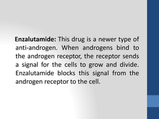 Enzalutamide: This drug is a newer type of
anti-androgen. When androgens bind to
the androgen receptor, the receptor sends
a signal for the cells to grow and divide.
Enzalutamide blocks this signal from the
androgen receptor to the cell.
 