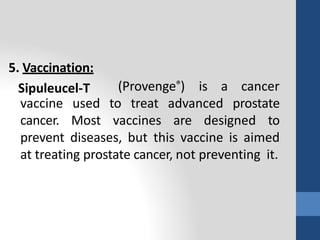 5. Vaccination:
Sipuleucel-T (Provenge®) is a cancer
vaccine used to treat advanced prostate
cancer. Most vaccines are designed to
prevent diseases, but this vaccine is aimed
at treating prostate cancer, not preventing it.
 