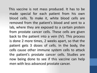 This vaccine is not mass produced. It has to be
made special for each patient from his own
blood cells. To make it, white blood cells are
removed from the patient's blood and sent to a
lab, where they are exposed to a certain protein
from prostate cancer cells. These cells are given
back to the patient into a vein (IV). This process
is done 2 more times, 2 weeks apart, so that the
patient gets 3 doses of cells. In the body, the
cells cause other immune system cells to attack
the patient's prostate cancer cells. Studies are
now being done to see if this vaccine can help
men with less advanced prostate cancer.
 