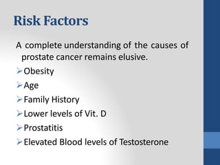 Risk Factors
A complete understanding of the causes of
prostate cancer remains elusive.
Obesity
Age
Family History
Lower levels of Vit. D
Prostatitis
Elevated Blood levels of Testosterone
 