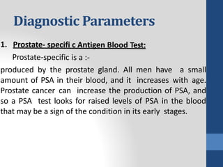 Diagnostic Parameters
produced by the prostate gland. All men have a small
amount of PSA in their blood, and it increases with age.
Prostate cancer can increase the production of PSA, and
so a PSA test looks for raised levels of PSA in the blood
that may be a sign of the condition in its early stages.
 