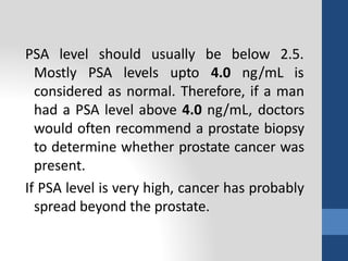 PSA level should usually
Mostly PSA levels upto
be below 2.5.
4.0 ng/mL is
considered as normal. Therefore, if a man
had a PSA level above 4.0 ng/mL, doctors
would often recommend a prostate biopsy
to determine whether prostate cancer was
present.
If PSA level is very high, cancer has probably
spread beyond the prostate.
 
