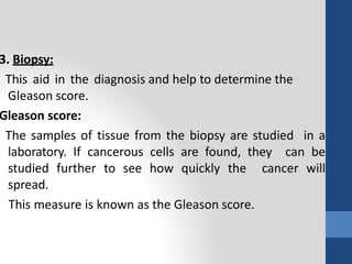 3. Biopsy:
This aid in the diagnosis and help to determine the
Gleason score.
Gleason score:
The samples of tissue from the biopsy are studied in a
laboratory. If cancerous cells are found, they can be
studied further to see how quickly the cancer will
spread.
This measure is known as the Gleason score.
 