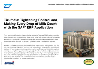 SAP Business Transformation Study | Consumer Products | Tirumala Milk Products
PictureCredit|Usedwithpermission.
Tirumala: Tightening Control and
Making Every Drop of Milk Count
with the SAP® ERP Application
From sachet milk to butter, ghee, and other products, Tirumala Milk Products provides
Indian families with the very best in dairy. At the same time, it must maintain strong ties
with vendors and farmers while ensuring the best quality and without wasting a single
drop of milk in the process. To do this, it turned to Zensar Technologies and SAP.
With the SAP® ERP application, Tirumala now has better vendor management, fast and
accurate payments to farmers, and accurate monitoring of finished stock. Centralized
data can be managed and accessed online, helping improve loyalty programs and track
price changes. The result has been significant time savings in reconciliation processes
and better visibility into costs. Also, user activities can be closely monitored for tighter
governance and security. That means better business practices overall and more
delicious dairy products for consumers to enjoy.
©
2014SAPSEoranSAPaffiliatecompany.Allrightsreserved.
 
