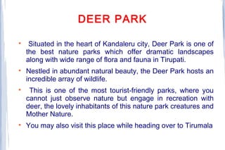DEER PARK

Situated in the heart of Kandaleru city, Deer Park is one of
the best nature parks which offer dramatic landscapes
along with wide range of flora and fauna in Tirupati.

Nestled in abundant natural beauty, the Deer Park hosts an
incredible array of wildlife.

This is one of the most tourist-friendly parks, where you
cannot just observe nature but engage in recreation with
deer, the lovely inhabitants of this nature park creatures and
Mother Nature.

You may also visit this place while heading over to Tirumala
 