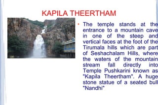 KAPILA THEERTHAM
 The temple stands at the
entrance to a mountain cave
in one of the steep and
vertical faces at the foot of the
Tirumala hills which are part
of Seshachalam Hills, where
the waters of the mountain
stream fall directly into
Temple Pushkarini known as
"Kapila Theertham". A huge
stone statue of a seated bull
"Nandhi"
 
