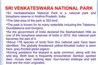 SRI VENKATESWARA NATIONAL PARK

Sri Venkateshwara National Park is a national park and
biosphere reserve in Andhra Pradesh, India.

The total area of the park is 353 km2.

The park is known for its many waterfalls including the Talakona,
Gundalakona and Gunjana.

As the government of India declared the Seshachalam Hills as
one of the biosphere reserves of India in 2010, this national park
becomes the part of it.

About 178 species of birds from this national park have been
identified. The globally threatened yellow-throated bulbul is seen
here. grey-fronted green pigeon.

Among predators the leopard is quite common, along with the
wild dog. Sloth bear is frequently encountered. Sambar, spotted
deer, mouse deer, barking deer, four-horned antelope and wild
boar are the main ungulates.
 
