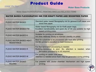 Product Guide Water Base Products   Water Base FLEXOGRAPHIC PRINTING INKS and RELATED ITEMS   LOOK TO TIL!   For presses with doctor chamber mechanism and high speed printing. FLEXO WATER BASED RULING For printing on caster coat paper. Attention is needed since foam may be generated during printing. FLEXO WATER BASED M For that lamination processing is needed. Rubbing-resistance is poor. So, attention is needed, when lamination processing is not required. FLEXO WATER BASED R Best for substrate to be processed with heat after printing.  Ink film printed is excellent in heat-resistance. FLEXO WATER BASED HEAT-RESISTANCE Suitable for printing on envelopes. Ink dries relatively slowly to maintain stability on press. FLEXO WATER BASED K Water based flexography ink for Kraft paper bags. Excellent transferability and quick dry of ink are suitable for high speed printing press. FLEXO WATER BASED FW Standard water based flexography ink for general Kraft paper and wood free paper. FLEXO WATER BASED WATER BASED FLEXOGRAPHIC INK FOR KRAFT PAPER AND WOODFREE PAPER 