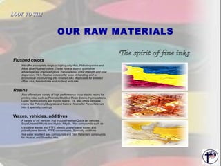OUR RAW MATERIALS Flushed colors We offer a complete range of high quality Azo, Phthalocyanine and Alkali Blue Flushed colors. These have a distinct qualitative advantage like improved gloss, transparency, color strength and total dispersion. TIL's Flushed colors offer ease of handling and is economical in converting into finished inks. Applicable for sheeted offset inks, headset inks and no heat web inks. Resins Also offered are variety of high performance visco-elastic resins for printing inks, such as Phenolic Modified Rosin Esters, Hydrocarbons, Cyclic Hydrocarbons and Hybrid resins . TIL also offers versatile resins like Polyvinyl Butyrals and Ketone Resins for Flexo /Gravure inks & specialty coatings. Waxes, vehicles, additives A variety of ink vehicles that include Heatset/Quick set vehicles, Soya/Linseed Alkyds and Hybrid Alkyds. Wax compounds such as crystalline waxes and PTFE blends, polyethylene waxes and polyethylene blends, PTFE concentrates. Specialty additives  like water repellent wax compounds and Skin Retardant compounds for Heatset and Sheetfed inks. The spirit of fine inks LOOK TO TIL!   