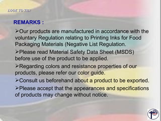 Our products are manufactured in accordance with the voluntary Regulation relating to Printing Inks for Food Packaging Materials (Negative List Regulation. Please read Material Safety Data Sheet (MSDS) before use of the product to be applied. Regarding colors and resistance properties of our products, please refer our color guide. Consult us beforehand about a product to be exported. Please accept that the appearances and specifications of products may change without notice. REMARKS : LOOK TO TIL!   