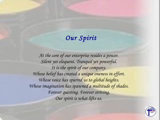 At the core of our enterprise resides a power. Silent yet eloquent. Tranquil yet powerful. It is the spirit of our company. Whose belief has created a unique oneness in effort. Whose voice has spurred us to global heights. Whose imagination has spawned a multitude of shades. Forever questing. Forever striving. Our spirit is what lifts us. Our Spirit 