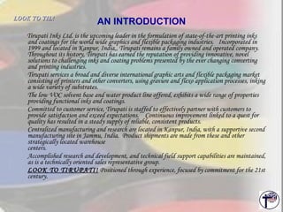 AN INTRODUCTION Tirupati Inks Ltd. is the upcoming leader in the formulation of state-of-the-art printing inks and coatings for the world wide graphics and flexible packaging industries.  Incorporated in 1999 and located in Kanpur, India,, Tirupati remains a family owned and operated company.  Throughout its history, Tirupati has earned the reputation of providing innovative, novel solutions to challenging inks and coating problems presented by the ever changing converting and printing industries.  Tirupati services a broad and diverse international graphic arts and flexible packaging market consisting of printers and other converters, using gravure and flexo application processes, inking a wide variety of substrates.  The low VOC solvent base and water product line offered, exhibits a wide range of properties providing functional inks and coatings.  Committed to customer service, Tirupati is staffed to effectively partner with customers to provide satisfaction and exceed expectations.  Continuous improvement linked to a quest for quality has resulted in a steady supply of reliable, consistent products.  Centralized manufacturing and research are located in Kanpur, India, with a supportive second manufacturing site in Jammu, India.  Product shipments are made from these and other strategically located warehouse  centers.  Accomplished research and development, and technical field support capabilities are maintained, as is a technically oriented sales representative group.  LOOK TO TIRUPATI!  Positioned through experience, focused by commitment for the 21st century.  LOOK TO TIL!   