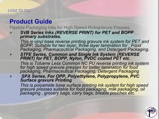 Product Guide Flexible Packaging Inks for High Speed Rotogravure Presses. SVB Series Inks (REVERSE PRINT) for PET and BOPP primary substrates. This is vinyl base reverse printing gravure ink system for PET and BOPP, Suitable for two layer, three layer lamination for  Food Packaging, Pharmaceutical Packaging, and Detergent Packaging. STFE Series, Common and Single Ink System (REVERSE PRINT) for PET, BOPP, Nylon, PVDC coated PET etc. This is Toluene Less Common NC PU reverse printing ink system for high speed gravure presses for better lamination for food packaging, Pharmaceutical Packaging, Detergent Packaging  SPA Series, For OPP, Polyethylene, Polypropylene, PVC Surface gravure Printing This is polyamide base surface printing ink system for high speed gravure presses suitable for food packaging, milk packaging, oil packaging , grocery bags, carry bags, breads pouches etc. LOOK TO TIL!   