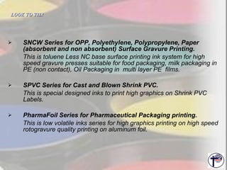 SNCW Series for OPP, Polyethylene, Polypropylene, Paper (absorbent and non absorbent) Surface Gravure Printing. This is toluene Less NC base surface printing ink system for high speed gravure presses suitable for food packaging, milk packaging in PE (non contact), Oil Packaging in  multi layer PE  films. SPVC Series for Cast and Blown Shrink PVC. This is special designed inks to print high graphics on Shrink PVC Labels. PharmaFoil Series for Pharmaceutical Packaging printing. This is low volatile inks series for high graphics printing on high speed rotogravure quality printing on aluminum foil. LOOK TO TIL!   