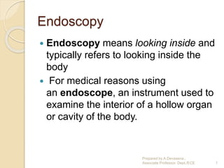Endoscopy
 Endoscopy means looking inside and
typically refers to looking inside the
body
 For medical reasons using
an endoscope, an instrument used to
examine the interior of a hollow organ
or cavity of the body.
Prepared by A.Devasena.,
Associate Professor. Dept./ECE 1
 
