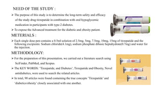 NEED OF THE STUDY :
 The purpose of this study is to determine the long-term safety and efficacy
of the study drug tirzepatide in combination with oral hypoglycemic
medication in participants with type-2 diabetes.
 To expose the Advanced treatment for the diabetic and obesity patient.
METERIALS :
 Each single dose pen contains a 0.5ml solution of 2.5mg, 5mg, 7.5mg, 10mg, 15mg of tirzepatide and the
following excipients: Sodium chloride(4.1mg), sodium phosphate dibasic heptahydrate(0.7mg) and water for
the injection.
METHODOLOGY:
 For the preparation of this presentation, we carried out a literature search using
SciFinder, PubMed, and Scopus.
 The KEY WORDS: ’Tirzepatide, and Diabetes’, Tirzepatide and Obesity, Novel
antidiabetics, were used to search the related articles.
 In total, 90 articles were found containing the true concepts ’Tirzepatide’ and
‘diabetics/obesity’ closely associated with one another.
 