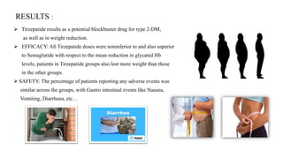 RESULTS :
 Tirzepatide results as a potential blockbuster drug for type 2-DM,
as well as in weight reduction.
 EFFICACY: All Tirzepatide doses were noninferior to and also superior
to Semaglutide with respect to the mean reduction in glycated Hb
levels, patients in Tirzepatide groups also lost more weight than those
in the other groups.
 SAFETY: The percentage of patients reporting any adverse events was
similar across the groups, with Gastro intestinal events like Nausea,
Vomiting, Diarrhoea, etc…
 