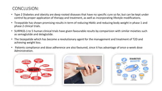 CONCLUSION:
• Type 2 Diabetes and obesity are deep rooted diseases that have no specific cure so far, but can be kept under
control by proper application of therapy and treatment, as well as incorporating lifestyle modifications.
• Tirzepatide has shown promising results in term of reducing HbAlc and reducing body weight in phase 1 and
phase 2 clinical trials.
• SURPASS-1 to 5 human clinical trials have given favourable results by comparision with similar moieties such
as semaglutide and delaglutide.
• The tiezepatide which has become a revolutionary agent for the management and treatment of T2D and
achieving weight loss.
• Patients compliance and dose adherence are also favoured, since it has advantage of once-a-week dose
Administration.
 