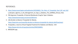 REFERENCE:
1. https://www.researchgate.net/publication/347638655_The_Role_of_Tirzepatide_Dual_GIP_and_GLP
1_Receptor_Agonist_in_the_Management_of_Type_2_Diabetes_The_SURPASS_Clinical_Trails.
2. FDA Approves Tirzepatide, A Potential Blockbuster Drug for Type 2 Diabetes.
https://www.biochempeg.com/article/268.html.
3. Lilly Decides to Advance Tirzepatide for Obesity.
https://laptrinhx.com/news/lilly-decides-to-Advance-tirzepatide-for-obesity-4dnP5vw/amp/.
4. Tirzepatide, a new Era of Dual-Targeted Treatment for Diabetes and Obesity : A M
https://www.ncbi.nlm.nih.gov/pmc/articles/PMC9268041.
5. MEDSCAPE app .
 
