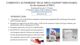 CURRENTLY AUTHORIZED “DUAL DRUG AGONIST”(MOUNJARO)
for the treatment of DM-2
Bramhnapalli Kousalya*, N Nandini
4th Pharma D, Jagan's college of pharmacy, Nellore.
bramhnapallikousalya@gmail.com
INTRODUCTION:
 Tirzepatide is a Novel Dual Glucose dependent insulinotropic polypeptide(GIP) and Glucagon-like peptide-
1(GLP-1) receptor agonist.
 Tirzepatide was approved by the FDA on May 13,2022 for the treatment of Adults with Type-2 Diabetes, and
Lipid disorders, Obesity, Management of CVDs.
 Tirzepatide marketed by Lilly’s(LLY) as MOUNJARO.
 Dual GIP/GLP-1 agonists gained increasing attention as
new therapeutic agent for Glycemic and weight control
has they demonstrated better glucose control and weight
loss compared to selective GLP-1 receptor agonist in
preclinical and clinical trials
Abstract No: 20
 
