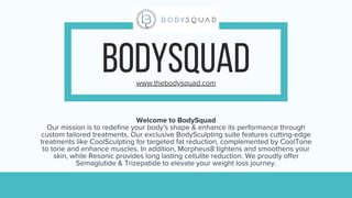 BODYSQUAD
www.thebodysquad.com
Welcome to BodySquad
Our mission is to redefine your body's shape & enhance its performance through
custom tailored treatments. Our exclusive BodySculpting suite features cutting-edge
treatments like CoolSculpting for targeted fat reduction, complemented by CoolTone
to tone and enhance muscles. In addition, Morpheus8 tightens and smoothens your
skin, while Resonic provides long lasting cellulite reduction. We proudly offer
Semaglutide & Trizepatide to elevate your weight loss journey.
 