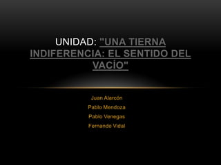 UNIDAD: "UNA TIERNA
INDIFERENCIA: EL SENTIDO DEL
           VACÍO"


           Juan Alarcón
          Pablo Mendoza
          Pablo Venegas
          Fernando Vidal
 