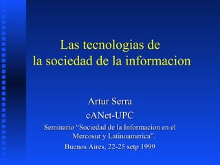 Las tecnologias de
la sociedad de la informacion

               Artur Serra
               cANet-UPC
  Seminario “Sociedad de la Informacion en el
           Mercosur y Latinoamerica”.
        Buenos Aires, 22-25 setp 1999
 