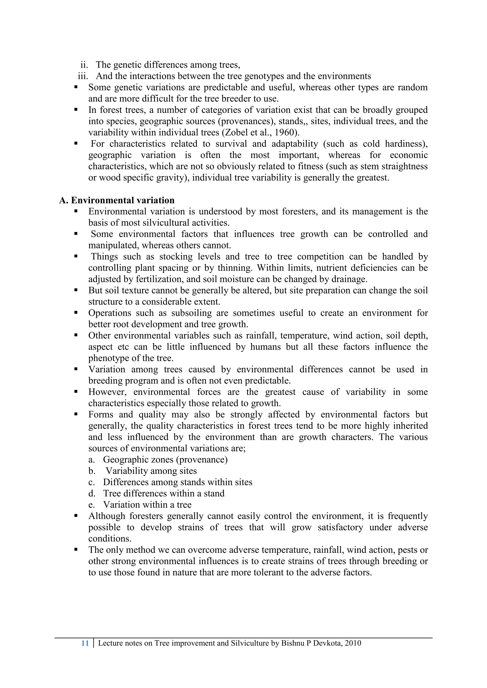 11 Lecture notes on Tree improvement and Silviculture by Bishnu P Devkota, 2010
ii. The genetic differences among trees,
iii. And the interactions between the tree genotypes and the environments
 Some genetic variations are predictable and useful, whereas other types are random
and are more difficult for the tree breeder to use.
 In forest trees, a number of categories of variation exist that can be broadly grouped
into species, geographic sources (provenances), stands,, sites, individual trees, and the
variability within individual trees (Zobel et al., 1960).
 For characteristics related to survival and adaptability (such as cold hardiness),
geographic variation is often the most important, whereas for economic
characteristics, which are not so obviously related to fitness (such as stem straightness
or wood specific gravity), individual tree variability is generally the greatest.
A. Environmental variation
 Environmental variation is understood by most foresters, and its management is the
basis of most silvicultural activities.
 Some environmental factors that influences tree growth can be controlled and
manipulated, whereas others cannot.
 Things such as stocking levels and tree to tree competition can be handled by
controlling plant spacing or by thinning. Within limits, nutrient deficiencies can be
adjusted by fertilization, and soil moisture can be changed by drainage.
 But soil texture cannot be generally be altered, but site preparation can change the soil
structure to a considerable extent.
 Operations such as subsoiling are sometimes useful to create an environment for
better root development and tree growth.
 Other environmental variables such as rainfall, temperature, wind action, soil depth,
aspect etc can be little influenced by humans but all these factors influence the
phenotype of the tree.
 Variation among trees caused by environmental differences cannot be used in
breeding program and is often not even predictable.
 However, environmental forces are the greatest cause of variability in some
characteristics especially those related to growth.
 Forms and quality may also be strongly affected by environmental factors but
generally, the quality characteristics in forest trees tend to be more highly inherited
and less influenced by the environment than are growth characters. The various
sources of environmental variations are;
a. Geographic zones (provenance)
b. Variability among sites
c. Differences among stands within sites
d. Tree differences within a stand
e. Variation within a tree
 Although foresters generally cannot easily control the environment, it is frequently
possible to develop strains of trees that will grow satisfactory under adverse
conditions.
 The only method we can overcome adverse temperature, rainfall, wind action, pests or
other strong environmental influences is to create strains of trees through breeding or
to use those found in nature that are more tolerant to the adverse factors.
 
