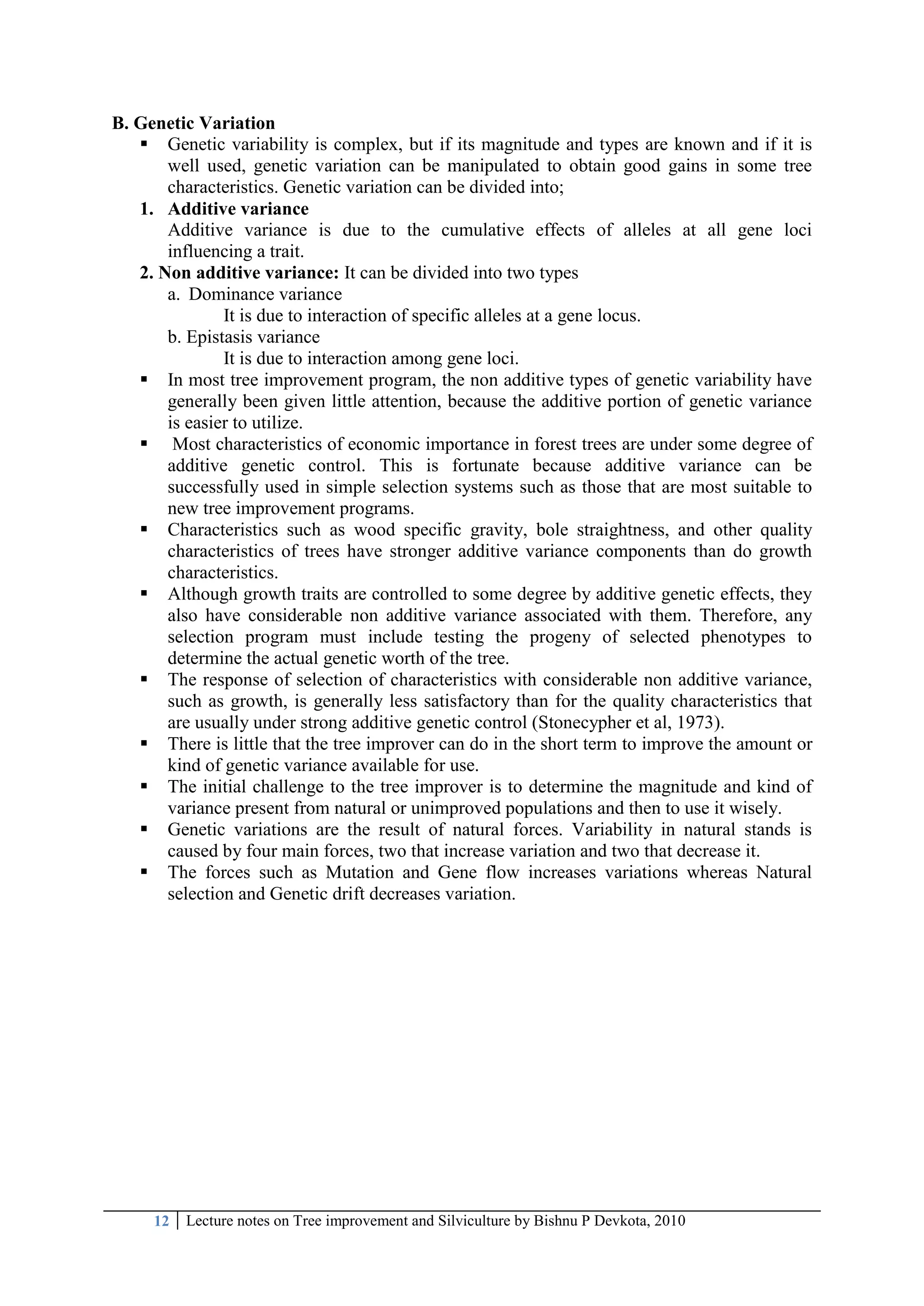 12 Lecture notes on Tree improvement and Silviculture by Bishnu P Devkota, 2010
B. Genetic Variation
 Genetic variability is complex, but if its magnitude and types are known and if it is
well used, genetic variation can be manipulated to obtain good gains in some tree
characteristics. Genetic variation can be divided into;
1. Additive variance
Additive variance is due to the cumulative effects of alleles at all gene loci
influencing a trait.
2. Non additive variance: It can be divided into two types
a. Dominance variance
It is due to interaction of specific alleles at a gene locus.
b. Epistasis variance
It is due to interaction among gene loci.
 In most tree improvement program, the non additive types of genetic variability have
generally been given little attention, because the additive portion of genetic variance
is easier to utilize.
 Most characteristics of economic importance in forest trees are under some degree of
additive genetic control. This is fortunate because additive variance can be
successfully used in simple selection systems such as those that are most suitable to
new tree improvement programs.
 Characteristics such as wood specific gravity, bole straightness, and other quality
characteristics of trees have stronger additive variance components than do growth
characteristics.
 Although growth traits are controlled to some degree by additive genetic effects, they
also have considerable non additive variance associated with them. Therefore, any
selection program must include testing the progeny of selected phenotypes to
determine the actual genetic worth of the tree.
 The response of selection of characteristics with considerable non additive variance,
such as growth, is generally less satisfactory than for the quality characteristics that
are usually under strong additive genetic control (Stonecypher et al, 1973).
 There is little that the tree improver can do in the short term to improve the amount or
kind of genetic variance available for use.
 The initial challenge to the tree improver is to determine the magnitude and kind of
variance present from natural or unimproved populations and then to use it wisely.
 Genetic variations are the result of natural forces. Variability in natural stands is
caused by four main forces, two that increase variation and two that decrease it.
 The forces such as Mutation and Gene flow increases variations whereas Natural
selection and Genetic drift decreases variation.
 