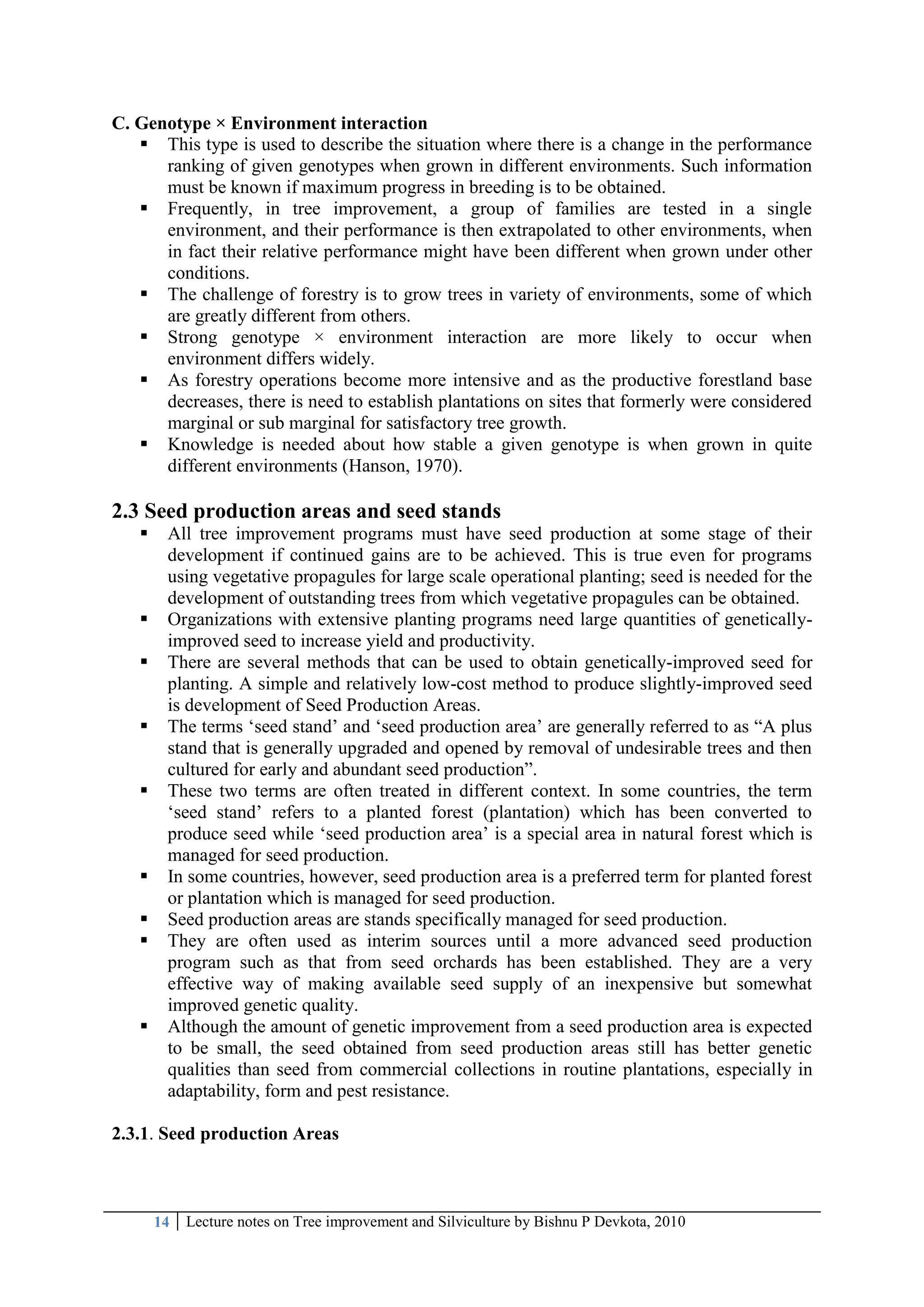14 Lecture notes on Tree improvement and Silviculture by Bishnu P Devkota, 2010
C. Genotype × Environment interaction
 This type is used to describe the situation where there is a change in the performance
ranking of given genotypes when grown in different environments. Such information
must be known if maximum progress in breeding is to be obtained.
 Frequently, in tree improvement, a group of families are tested in a single
environment, and their performance is then extrapolated to other environments, when
in fact their relative performance might have been different when grown under other
conditions.
 The challenge of forestry is to grow trees in variety of environments, some of which
are greatly different from others.
 Strong genotype × environment interaction are more likely to occur when
environment differs widely.
 As forestry operations become more intensive and as the productive forestland base
decreases, there is need to establish plantations on sites that formerly were considered
marginal or sub marginal for satisfactory tree growth.
 Knowledge is needed about how stable a given genotype is when grown in quite
different environments (Hanson, 1970).
2.3 Seed production areas and seed stands
 All tree improvement programs must have seed production at some stage of their
development if continued gains are to be achieved. This is true even for programs
using vegetative propagules for large scale operational planting; seed is needed for the
development of outstanding trees from which vegetative propagules can be obtained.
 Organizations with extensive planting programs need large quantities of genetically-
improved seed to increase yield and productivity.
 There are several methods that can be used to obtain genetically-improved seed for
planting. A simple and relatively low-cost method to produce slightly-improved seed
is development of Seed Production Areas.
 The terms ‗seed stand‘ and ‗seed production area‘ are generally referred to as ―A plus
stand that is generally upgraded and opened by removal of undesirable trees and then
cultured for early and abundant seed production‖.
 These two terms are often treated in different context. In some countries, the term
‗seed stand‘ refers to a planted forest (plantation) which has been converted to
produce seed while ‗seed production area‘ is a special area in natural forest which is
managed for seed production.
 In some countries, however, seed production area is a preferred term for planted forest
or plantation which is managed for seed production.
 Seed production areas are stands specifically managed for seed production.
 They are often used as interim sources until a more advanced seed production
program such as that from seed orchards has been established. They are a very
effective way of making available seed supply of an inexpensive but somewhat
improved genetic quality.
 Although the amount of genetic improvement from a seed production area is expected
to be small, the seed obtained from seed production areas still has better genetic
qualities than seed from commercial collections in routine plantations, especially in
adaptability, form and pest resistance.
2.3.1. Seed production Areas
 