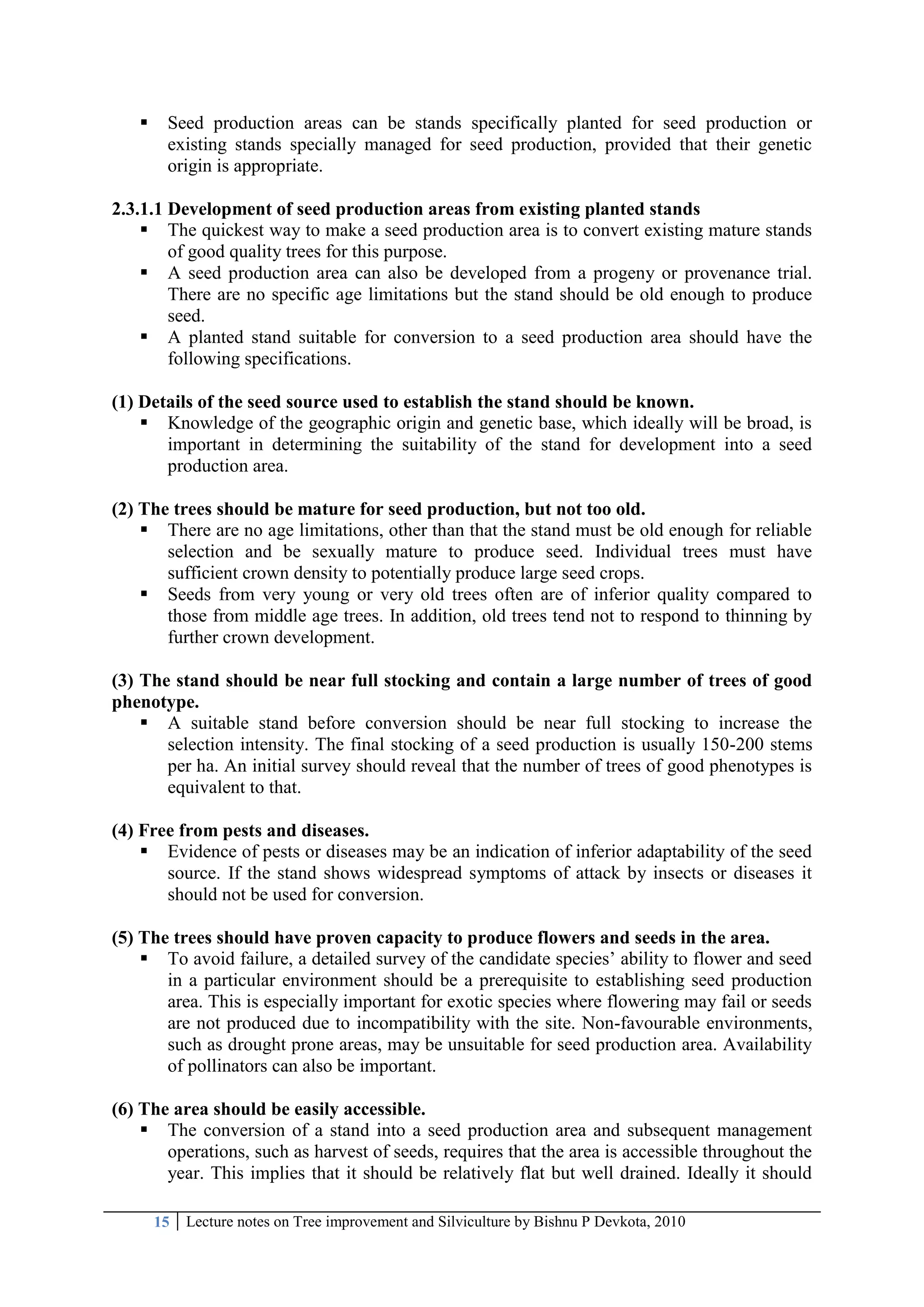 15 Lecture notes on Tree improvement and Silviculture by Bishnu P Devkota, 2010
 Seed production areas can be stands specifically planted for seed production or
existing stands specially managed for seed production, provided that their genetic
origin is appropriate.
2.3.1.1 Development of seed production areas from existing planted stands
 The quickest way to make a seed production area is to convert existing mature stands
of good quality trees for this purpose.
 A seed production area can also be developed from a progeny or provenance trial.
There are no specific age limitations but the stand should be old enough to produce
seed.
 A planted stand suitable for conversion to a seed production area should have the
following specifications.
(1) Details of the seed source used to establish the stand should be known.
 Knowledge of the geographic origin and genetic base, which ideally will be broad, is
important in determining the suitability of the stand for development into a seed
production area.
(2) The trees should be mature for seed production, but not too old.
 There are no age limitations, other than that the stand must be old enough for reliable
selection and be sexually mature to produce seed. Individual trees must have
sufficient crown density to potentially produce large seed crops.
 Seeds from very young or very old trees often are of inferior quality compared to
those from middle age trees. In addition, old trees tend not to respond to thinning by
further crown development.
(3) The stand should be near full stocking and contain a large number of trees of good
phenotype.
 A suitable stand before conversion should be near full stocking to increase the
selection intensity. The final stocking of a seed production is usually 150-200 stems
per ha. An initial survey should reveal that the number of trees of good phenotypes is
equivalent to that.
(4) Free from pests and diseases.
 Evidence of pests or diseases may be an indication of inferior adaptability of the seed
source. If the stand shows widespread symptoms of attack by insects or diseases it
should not be used for conversion.
(5) The trees should have proven capacity to produce flowers and seeds in the area.
 To avoid failure, a detailed survey of the candidate species‘ ability to flower and seed
in a particular environment should be a prerequisite to establishing seed production
area. This is especially important for exotic species where flowering may fail or seeds
are not produced due to incompatibility with the site. Non-favourable environments,
such as drought prone areas, may be unsuitable for seed production area. Availability
of pollinators can also be important.
(6) The area should be easily accessible.
 The conversion of a stand into a seed production area and subsequent management
operations, such as harvest of seeds, requires that the area is accessible throughout the
year. This implies that it should be relatively flat but well drained. Ideally it should
 