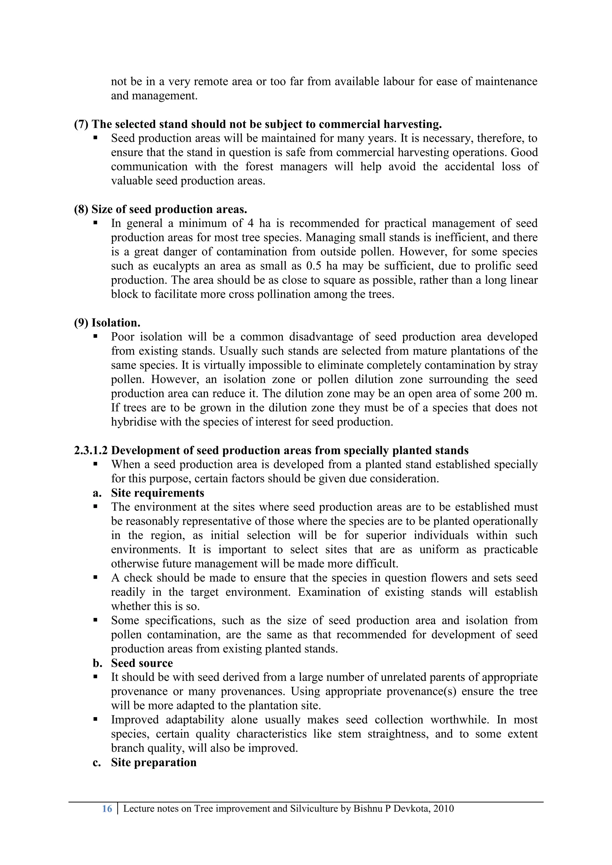 16 Lecture notes on Tree improvement and Silviculture by Bishnu P Devkota, 2010
not be in a very remote area or too far from available labour for ease of maintenance
and management.
(7) The selected stand should not be subject to commercial harvesting.
 Seed production areas will be maintained for many years. It is necessary, therefore, to
ensure that the stand in question is safe from commercial harvesting operations. Good
communication with the forest managers will help avoid the accidental loss of
valuable seed production areas.
(8) Size of seed production areas.
 In general a minimum of 4 ha is recommended for practical management of seed
production areas for most tree species. Managing small stands is inefficient, and there
is a great danger of contamination from outside pollen. However, for some species
such as eucalypts an area as small as 0.5 ha may be sufficient, due to prolific seed
production. The area should be as close to square as possible, rather than a long linear
block to facilitate more cross pollination among the trees.
(9) Isolation.
 Poor isolation will be a common disadvantage of seed production area developed
from existing stands. Usually such stands are selected from mature plantations of the
same species. It is virtually impossible to eliminate completely contamination by stray
pollen. However, an isolation zone or pollen dilution zone surrounding the seed
production area can reduce it. The dilution zone may be an open area of some 200 m.
If trees are to be grown in the dilution zone they must be of a species that does not
hybridise with the species of interest for seed production.
2.3.1.2 Development of seed production areas from specially planted stands
 When a seed production area is developed from a planted stand established specially
for this purpose, certain factors should be given due consideration.
a. Site requirements
 The environment at the sites where seed production areas are to be established must
be reasonably representative of those where the species are to be planted operationally
in the region, as initial selection will be for superior individuals within such
environments. It is important to select sites that are as uniform as practicable
otherwise future management will be made more difficult.
 A check should be made to ensure that the species in question flowers and sets seed
readily in the target environment. Examination of existing stands will establish
whether this is so.
 Some specifications, such as the size of seed production area and isolation from
pollen contamination, are the same as that recommended for development of seed
production areas from existing planted stands.
b. Seed source
 It should be with seed derived from a large number of unrelated parents of appropriate
provenance or many provenances. Using appropriate provenance(s) ensure the tree
will be more adapted to the plantation site.
 Improved adaptability alone usually makes seed collection worthwhile. In most
species, certain quality characteristics like stem straightness, and to some extent
branch quality, will also be improved.
c. Site preparation
 