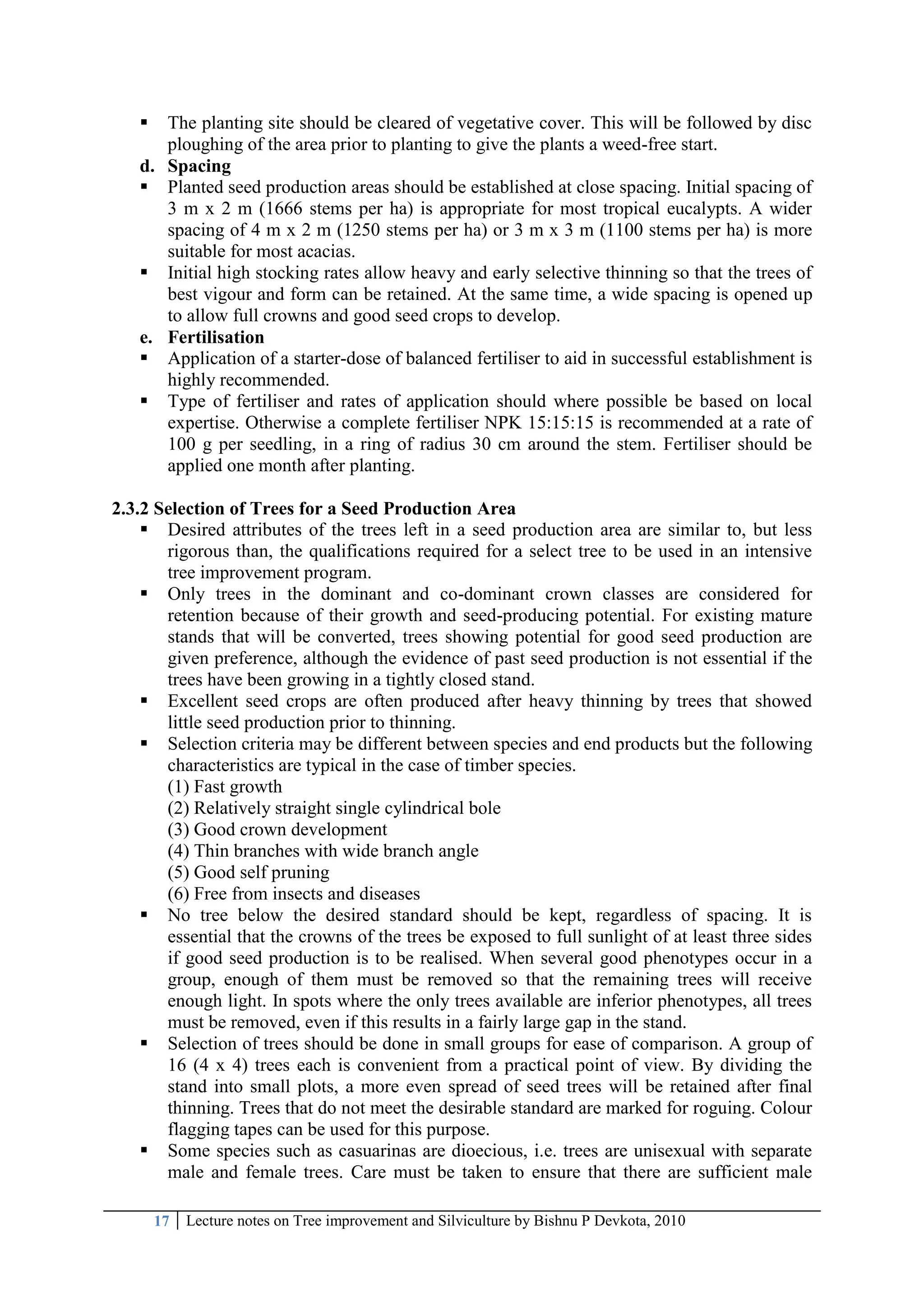 17 Lecture notes on Tree improvement and Silviculture by Bishnu P Devkota, 2010
 The planting site should be cleared of vegetative cover. This will be followed by disc
ploughing of the area prior to planting to give the plants a weed-free start.
d. Spacing
 Planted seed production areas should be established at close spacing. Initial spacing of
3 m x 2 m (1666 stems per ha) is appropriate for most tropical eucalypts. A wider
spacing of 4 m x 2 m (1250 stems per ha) or 3 m x 3 m (1100 stems per ha) is more
suitable for most acacias.
 Initial high stocking rates allow heavy and early selective thinning so that the trees of
best vigour and form can be retained. At the same time, a wide spacing is opened up
to allow full crowns and good seed crops to develop.
e. Fertilisation
 Application of a starter-dose of balanced fertiliser to aid in successful establishment is
highly recommended.
 Type of fertiliser and rates of application should where possible be based on local
expertise. Otherwise a complete fertiliser NPK 15:15:15 is recommended at a rate of
100 g per seedling, in a ring of radius 30 cm around the stem. Fertiliser should be
applied one month after planting.
2.3.2 Selection of Trees for a Seed Production Area
 Desired attributes of the trees left in a seed production area are similar to, but less
rigorous than, the qualifications required for a select tree to be used in an intensive
tree improvement program.
 Only trees in the dominant and co-dominant crown classes are considered for
retention because of their growth and seed-producing potential. For existing mature
stands that will be converted, trees showing potential for good seed production are
given preference, although the evidence of past seed production is not essential if the
trees have been growing in a tightly closed stand.
 Excellent seed crops are often produced after heavy thinning by trees that showed
little seed production prior to thinning.
 Selection criteria may be different between species and end products but the following
characteristics are typical in the case of timber species.
(1) Fast growth
(2) Relatively straight single cylindrical bole
(3) Good crown development
(4) Thin branches with wide branch angle
(5) Good self pruning
(6) Free from insects and diseases
 No tree below the desired standard should be kept, regardless of spacing. It is
essential that the crowns of the trees be exposed to full sunlight of at least three sides
if good seed production is to be realised. When several good phenotypes occur in a
group, enough of them must be removed so that the remaining trees will receive
enough light. In spots where the only trees available are inferior phenotypes, all trees
must be removed, even if this results in a fairly large gap in the stand.
 Selection of trees should be done in small groups for ease of comparison. A group of
16 (4 x 4) trees each is convenient from a practical point of view. By dividing the
stand into small plots, a more even spread of seed trees will be retained after final
thinning. Trees that do not meet the desirable standard are marked for roguing. Colour
flagging tapes can be used for this purpose.
 Some species such as casuarinas are dioecious, i.e. trees are unisexual with separate
male and female trees. Care must be taken to ensure that there are sufficient male
 