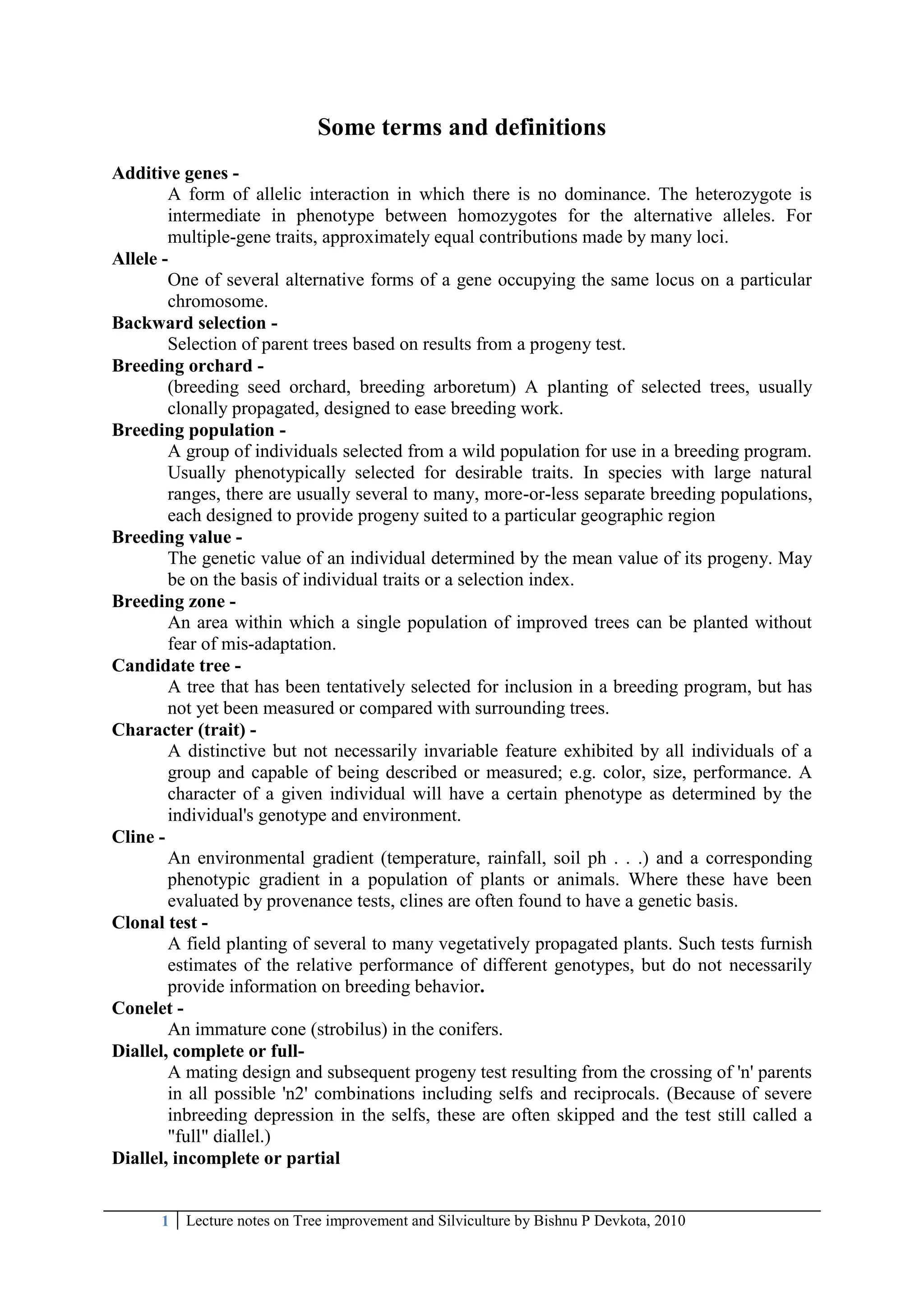 1 Lecture notes on Tree improvement and Silviculture by Bishnu P Devkota, 2010
Some terms and definitions
Additive genes -
A form of allelic interaction in which there is no dominance. The heterozygote is
intermediate in phenotype between homozygotes for the alternative alleles. For
multiple-gene traits, approximately equal contributions made by many loci.
Allele -
One of several alternative forms of a gene occupying the same locus on a particular
chromosome.
Backward selection -
Selection of parent trees based on results from a progeny test.
Breeding orchard -
(breeding seed orchard, breeding arboretum) A planting of selected trees, usually
clonally propagated, designed to ease breeding work.
Breeding population -
A group of individuals selected from a wild population for use in a breeding program.
Usually phenotypically selected for desirable traits. In species with large natural
ranges, there are usually several to many, more-or-less separate breeding populations,
each designed to provide progeny suited to a particular geographic region
Breeding value -
The genetic value of an individual determined by the mean value of its progeny. May
be on the basis of individual traits or a selection index.
Breeding zone -
An area within which a single population of improved trees can be planted without
fear of mis-adaptation.
Candidate tree -
A tree that has been tentatively selected for inclusion in a breeding program, but has
not yet been measured or compared with surrounding trees.
Character (trait) -
A distinctive but not necessarily invariable feature exhibited by all individuals of a
group and capable of being described or measured; e.g. color, size, performance. A
character of a given individual will have a certain phenotype as determined by the
individual's genotype and environment.
Cline -
An environmental gradient (temperature, rainfall, soil ph . . .) and a corresponding
phenotypic gradient in a population of plants or animals. Where these have been
evaluated by provenance tests, clines are often found to have a genetic basis.
Clonal test -
A field planting of several to many vegetatively propagated plants. Such tests furnish
estimates of the relative performance of different genotypes, but do not necessarily
provide information on breeding behavior.
Conelet -
An immature cone (strobilus) in the conifers.
Diallel, complete or full-
A mating design and subsequent progeny test resulting from the crossing of 'n' parents
in all possible 'n2' combinations including selfs and reciprocals. (Because of severe
inbreeding depression in the selfs, these are often skipped and the test still called a
"full" diallel.)
Diallel, incomplete or partial
 