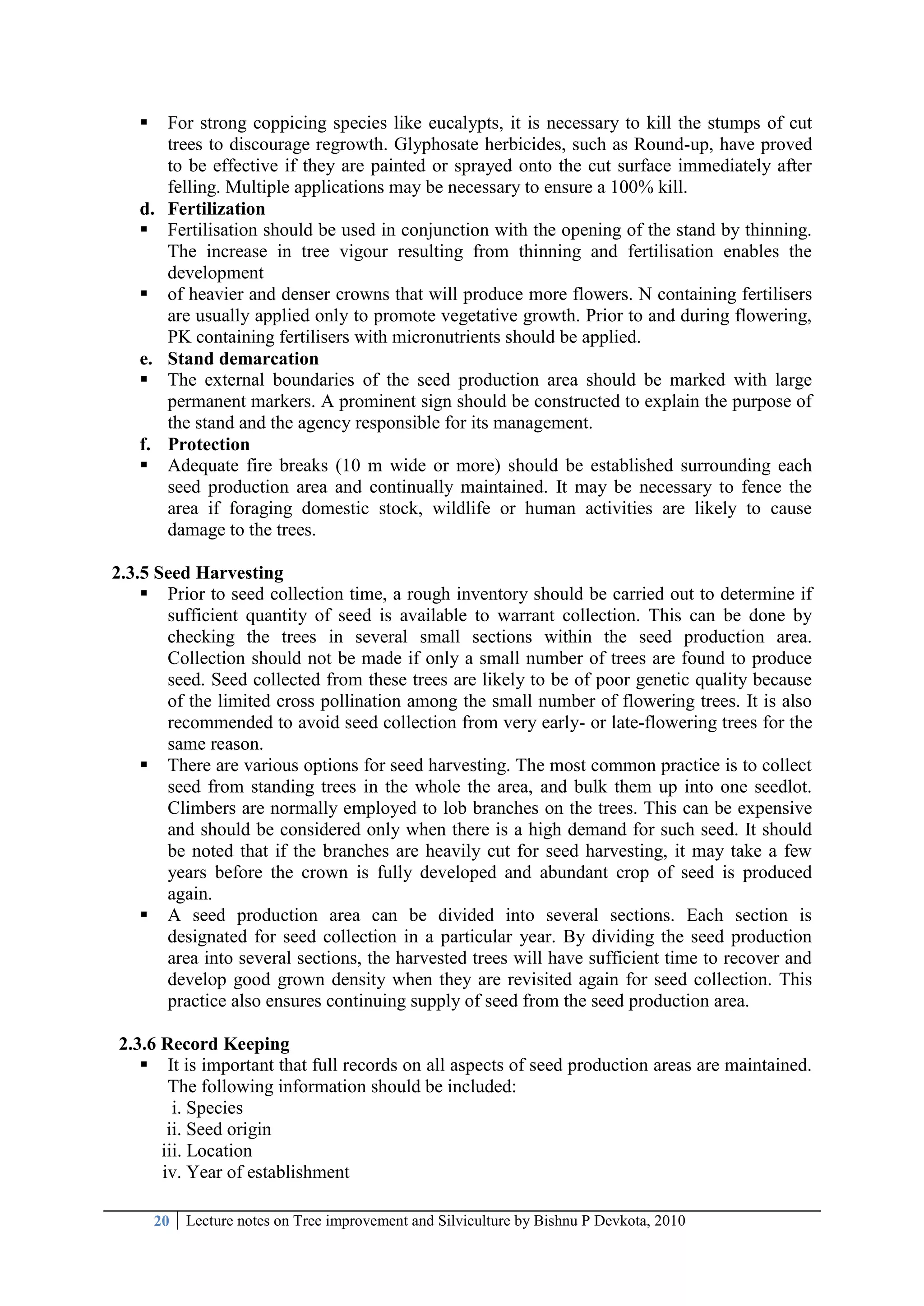 20 Lecture notes on Tree improvement and Silviculture by Bishnu P Devkota, 2010
 For strong coppicing species like eucalypts, it is necessary to kill the stumps of cut
trees to discourage regrowth. Glyphosate herbicides, such as Round-up, have proved
to be effective if they are painted or sprayed onto the cut surface immediately after
felling. Multiple applications may be necessary to ensure a 100% kill.
d. Fertilization
 Fertilisation should be used in conjunction with the opening of the stand by thinning.
The increase in tree vigour resulting from thinning and fertilisation enables the
development
 of heavier and denser crowns that will produce more flowers. N containing fertilisers
are usually applied only to promote vegetative growth. Prior to and during flowering,
PK containing fertilisers with micronutrients should be applied.
e. Stand demarcation
 The external boundaries of the seed production area should be marked with large
permanent markers. A prominent sign should be constructed to explain the purpose of
the stand and the agency responsible for its management.
f. Protection
 Adequate fire breaks (10 m wide or more) should be established surrounding each
seed production area and continually maintained. It may be necessary to fence the
area if foraging domestic stock, wildlife or human activities are likely to cause
damage to the trees.
2.3.5 Seed Harvesting
 Prior to seed collection time, a rough inventory should be carried out to determine if
sufficient quantity of seed is available to warrant collection. This can be done by
checking the trees in several small sections within the seed production area.
Collection should not be made if only a small number of trees are found to produce
seed. Seed collected from these trees are likely to be of poor genetic quality because
of the limited cross pollination among the small number of flowering trees. It is also
recommended to avoid seed collection from very early- or late-flowering trees for the
same reason.
 There are various options for seed harvesting. The most common practice is to collect
seed from standing trees in the whole the area, and bulk them up into one seedlot.
Climbers are normally employed to lob branches on the trees. This can be expensive
and should be considered only when there is a high demand for such seed. It should
be noted that if the branches are heavily cut for seed harvesting, it may take a few
years before the crown is fully developed and abundant crop of seed is produced
again.
 A seed production area can be divided into several sections. Each section is
designated for seed collection in a particular year. By dividing the seed production
area into several sections, the harvested trees will have sufficient time to recover and
develop good grown density when they are revisited again for seed collection. This
practice also ensures continuing supply of seed from the seed production area.
2.3.6 Record Keeping
 It is important that full records on all aspects of seed production areas are maintained.
The following information should be included:
i. Species
ii. Seed origin
iii. Location
iv. Year of establishment
 