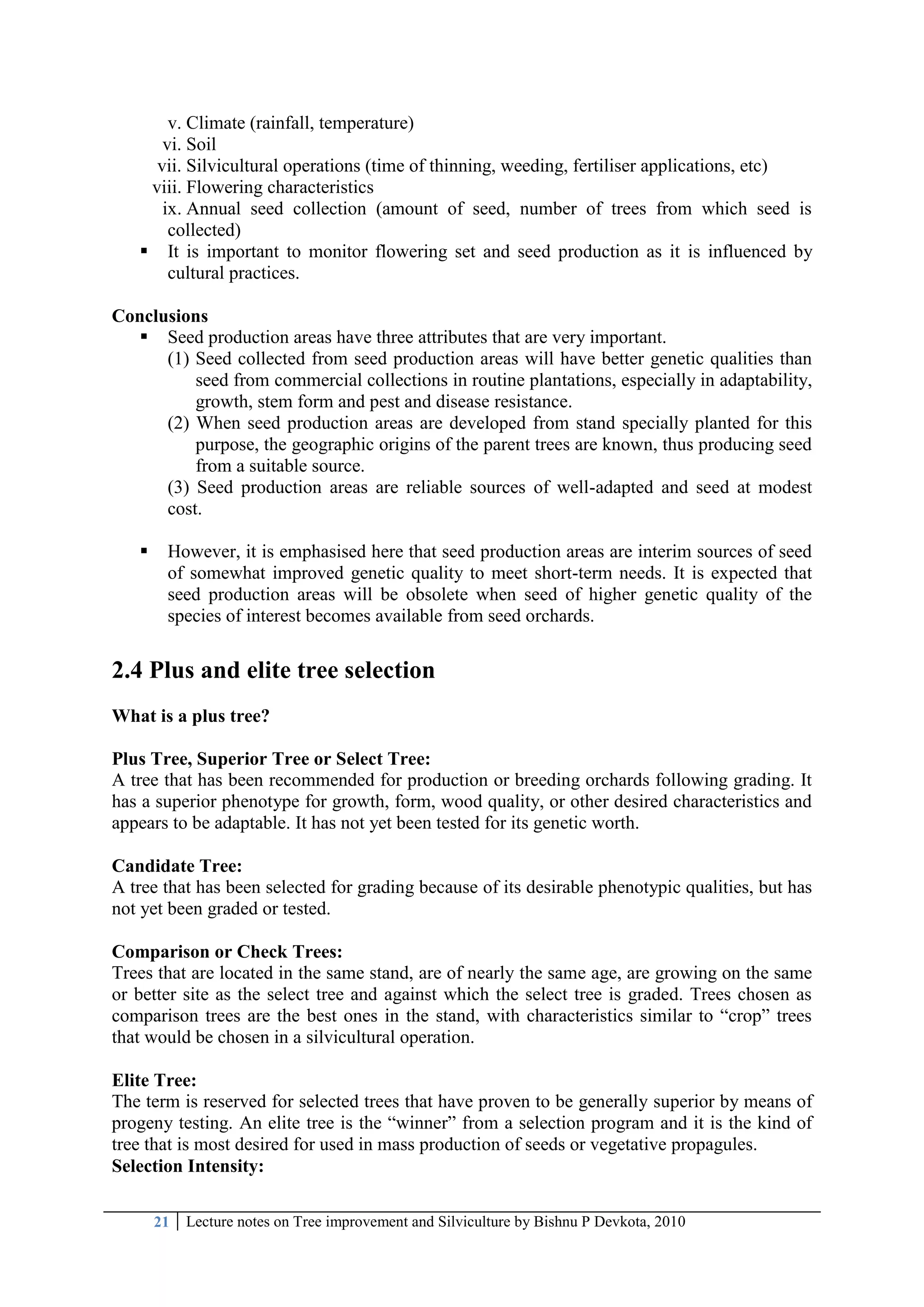 21 Lecture notes on Tree improvement and Silviculture by Bishnu P Devkota, 2010
v. Climate (rainfall, temperature)
vi. Soil
vii. Silvicultural operations (time of thinning, weeding, fertiliser applications, etc)
viii. Flowering characteristics
ix. Annual seed collection (amount of seed, number of trees from which seed is
collected)
 It is important to monitor flowering set and seed production as it is influenced by
cultural practices.
Conclusions
 Seed production areas have three attributes that are very important.
(1) Seed collected from seed production areas will have better genetic qualities than
seed from commercial collections in routine plantations, especially in adaptability,
growth, stem form and pest and disease resistance.
(2) When seed production areas are developed from stand specially planted for this
purpose, the geographic origins of the parent trees are known, thus producing seed
from a suitable source.
(3) Seed production areas are reliable sources of well-adapted and seed at modest
cost.
 However, it is emphasised here that seed production areas are interim sources of seed
of somewhat improved genetic quality to meet short-term needs. It is expected that
seed production areas will be obsolete when seed of higher genetic quality of the
species of interest becomes available from seed orchards.
2.4 Plus and elite tree selection
What is a plus tree?
Plus Tree, Superior Tree or Select Tree:
A tree that has been recommended for production or breeding orchards following grading. It
has a superior phenotype for growth, form, wood quality, or other desired characteristics and
appears to be adaptable. It has not yet been tested for its genetic worth.
Candidate Tree:
A tree that has been selected for grading because of its desirable phenotypic qualities, but has
not yet been graded or tested.
Comparison or Check Trees:
Trees that are located in the same stand, are of nearly the same age, are growing on the same
or better site as the select tree and against which the select tree is graded. Trees chosen as
comparison trees are the best ones in the stand, with characteristics similar to ―crop‖ trees
that would be chosen in a silvicultural operation.
Elite Tree:
The term is reserved for selected trees that have proven to be generally superior by means of
progeny testing. An elite tree is the ―winner‖ from a selection program and it is the kind of
tree that is most desired for used in mass production of seeds or vegetative propagules.
Selection Intensity:
 