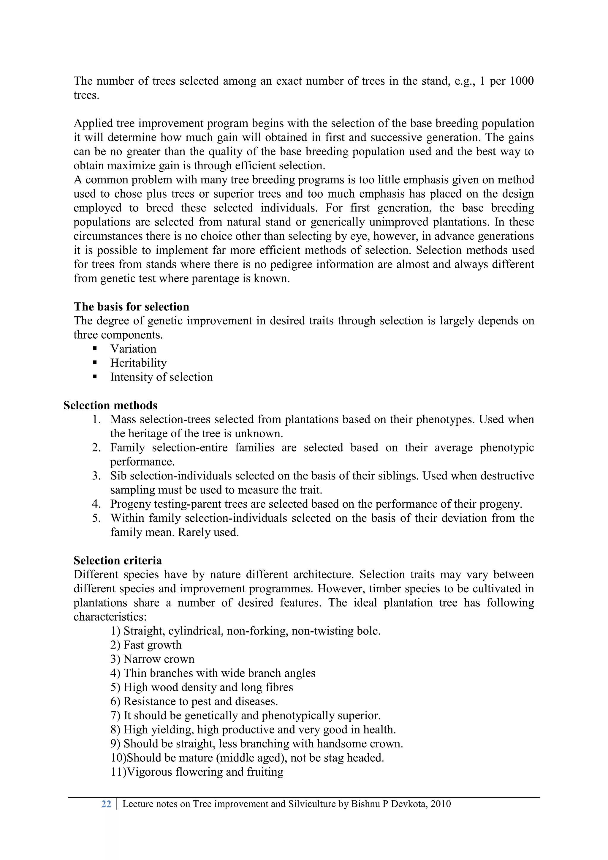 22 Lecture notes on Tree improvement and Silviculture by Bishnu P Devkota, 2010
The number of trees selected among an exact number of trees in the stand, e.g., 1 per 1000
trees.
Applied tree improvement program begins with the selection of the base breeding population
it will determine how much gain will obtained in first and successive generation. The gains
can be no greater than the quality of the base breeding population used and the best way to
obtain maximize gain is through efficient selection.
A common problem with many tree breeding programs is too little emphasis given on method
used to chose plus trees or superior trees and too much emphasis has placed on the design
employed to breed these selected individuals. For first generation, the base breeding
populations are selected from natural stand or generically unimproved plantations. In these
circumstances there is no choice other than selecting by eye, however, in advance generations
it is possible to implement far more efficient methods of selection. Selection methods used
for trees from stands where there is no pedigree information are almost and always different
from genetic test where parentage is known.
The basis for selection
The degree of genetic improvement in desired traits through selection is largely depends on
three components.
 Variation
 Heritability
 Intensity of selection
Selection methods
1. Mass selection-trees selected from plantations based on their phenotypes. Used when
the heritage of the tree is unknown.
2. Family selection-entire families are selected based on their average phenotypic
performance.
3. Sib selection-individuals selected on the basis of their siblings. Used when destructive
sampling must be used to measure the trait.
4. Progeny testing-parent trees are selected based on the performance of their progeny.
5. Within family selection-individuals selected on the basis of their deviation from the
family mean. Rarely used.
Selection criteria
Different species have by nature different architecture. Selection traits may vary between
different species and improvement programmes. However, timber species to be cultivated in
plantations share a number of desired features. The ideal plantation tree has following
characteristics:
1) Straight, cylindrical, non-forking, non-twisting bole.
2) Fast growth
3) Narrow crown
4) Thin branches with wide branch angles
5) High wood density and long fibres
6) Resistance to pest and diseases.
7) It should be genetically and phenotypically superior.
8) High yielding, high productive and very good in health.
9) Should be straight, less branching with handsome crown.
10)Should be mature (middle aged), not be stag headed.
11)Vigorous flowering and fruiting
 