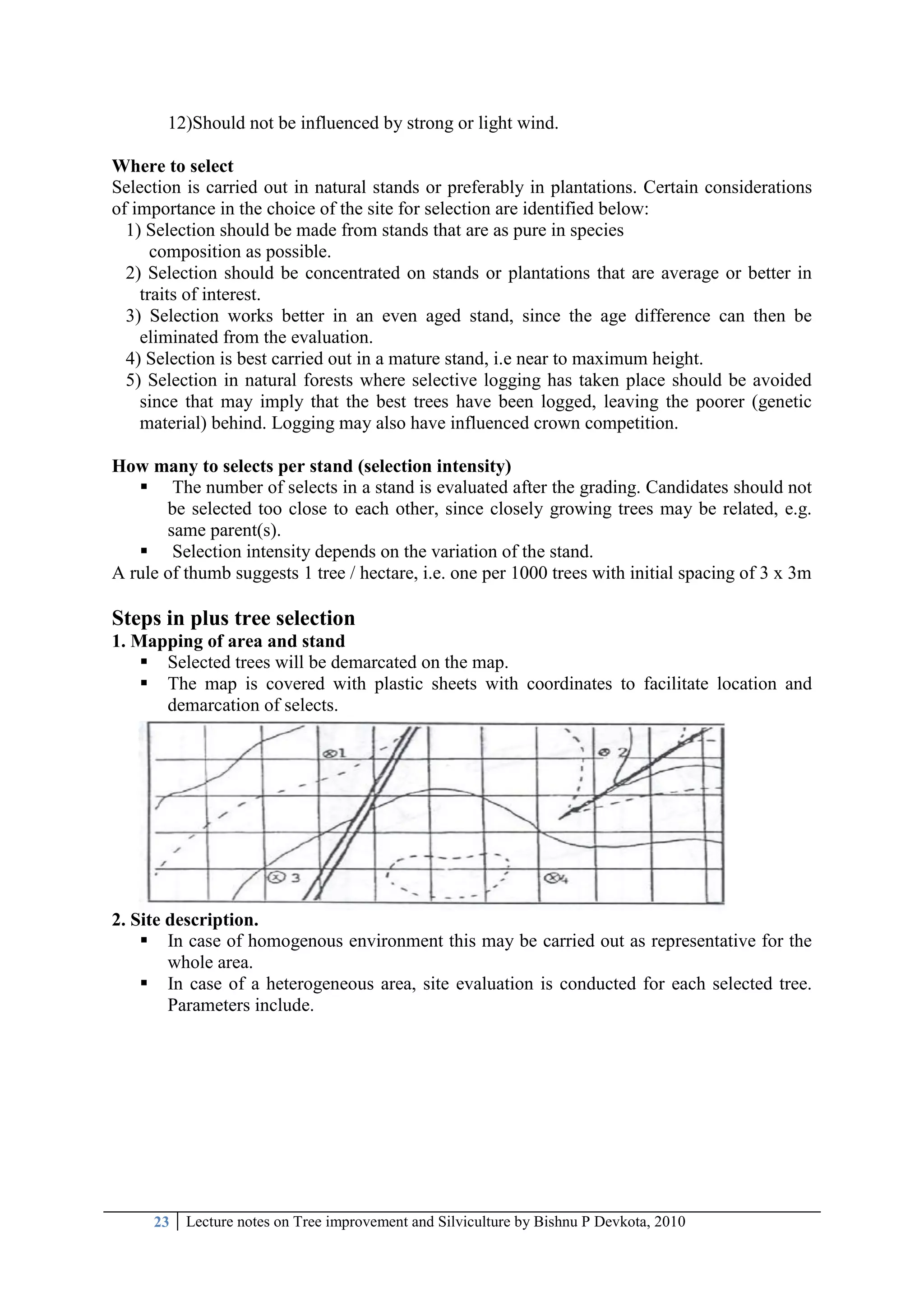 23 Lecture notes on Tree improvement and Silviculture by Bishnu P Devkota, 2010
12)Should not be influenced by strong or light wind.
Where to select
Selection is carried out in natural stands or preferably in plantations. Certain considerations
of importance in the choice of the site for selection are identified below:
1) Selection should be made from stands that are as pure in species
composition as possible.
2) Selection should be concentrated on stands or plantations that are average or better in
traits of interest.
3) Selection works better in an even aged stand, since the age difference can then be
eliminated from the evaluation.
4) Selection is best carried out in a mature stand, i.e near to maximum height.
5) Selection in natural forests where selective logging has taken place should be avoided
since that may imply that the best trees have been logged, leaving the poorer (genetic
material) behind. Logging may also have influenced crown competition.
How many to selects per stand (selection intensity)
 The number of selects in a stand is evaluated after the grading. Candidates should not
be selected too close to each other, since closely growing trees may be related, e.g.
same parent(s).
 Selection intensity depends on the variation of the stand.
A rule of thumb suggests 1 tree / hectare, i.e. one per 1000 trees with initial spacing of 3 x 3m
Steps in plus tree selection
1. Mapping of area and stand
 Selected trees will be demarcated on the map.
 The map is covered with plastic sheets with coordinates to facilitate location and
demarcation of selects.
2. Site description.
 In case of homogenous environment this may be carried out as representative for the
whole area.
 In case of a heterogeneous area, site evaluation is conducted for each selected tree.
Parameters include.
 