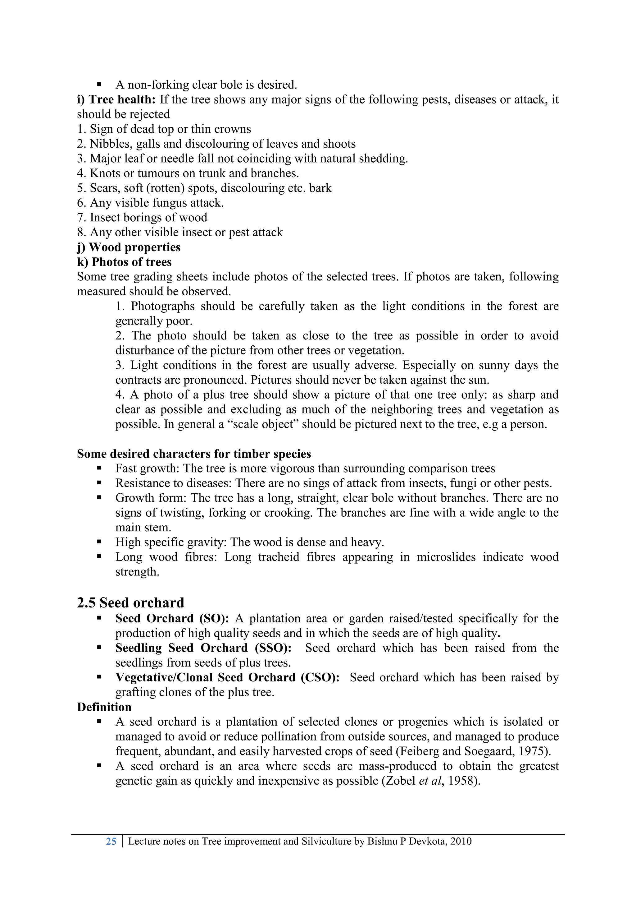 25 Lecture notes on Tree improvement and Silviculture by Bishnu P Devkota, 2010
 A non-forking clear bole is desired.
i) Tree health: If the tree shows any major signs of the following pests, diseases or attack, it
should be rejected
1. Sign of dead top or thin crowns
2. Nibbles, galls and discolouring of leaves and shoots
3. Major leaf or needle fall not coinciding with natural shedding.
4. Knots or tumours on trunk and branches.
5. Scars, soft (rotten) spots, discolouring etc. bark
6. Any visible fungus attack.
7. Insect borings of wood
8. Any other visible insect or pest attack
j) Wood properties
k) Photos of trees
Some tree grading sheets include photos of the selected trees. If photos are taken, following
measured should be observed.
1. Photographs should be carefully taken as the light conditions in the forest are
generally poor.
2. The photo should be taken as close to the tree as possible in order to avoid
disturbance of the picture from other trees or vegetation.
3. Light conditions in the forest are usually adverse. Especially on sunny days the
contracts are pronounced. Pictures should never be taken against the sun.
4. A photo of a plus tree should show a picture of that one tree only: as sharp and
clear as possible and excluding as much of the neighboring trees and vegetation as
possible. In general a ―scale object‖ should be pictured next to the tree, e.g a person.
Some desired characters for timber species
 Fast growth: The tree is more vigorous than surrounding comparison trees
 Resistance to diseases: There are no sings of attack from insects, fungi or other pests.
 Growth form: The tree has a long, straight, clear bole without branches. There are no
signs of twisting, forking or crooking. The branches are fine with a wide angle to the
main stem.
 High specific gravity: The wood is dense and heavy.
 Long wood fibres: Long tracheid fibres appearing in microslides indicate wood
strength.
2.5 Seed orchard
 Seed Orchard (SO): A plantation area or garden raised/tested specifically for the
production of high quality seeds and in which the seeds are of high quality.
 Seedling Seed Orchard (SSO): Seed orchard which has been raised from the
seedlings from seeds of plus trees.
 Vegetative/Clonal Seed Orchard (CSO): Seed orchard which has been raised by
grafting clones of the plus tree.
Definition
 A seed orchard is a plantation of selected clones or progenies which is isolated or
managed to avoid or reduce pollination from outside sources, and managed to produce
frequent, abundant, and easily harvested crops of seed (Feiberg and Soegaard, 1975).
 A seed orchard is an area where seeds are mass-produced to obtain the greatest
genetic gain as quickly and inexpensive as possible (Zobel et al, 1958).
 