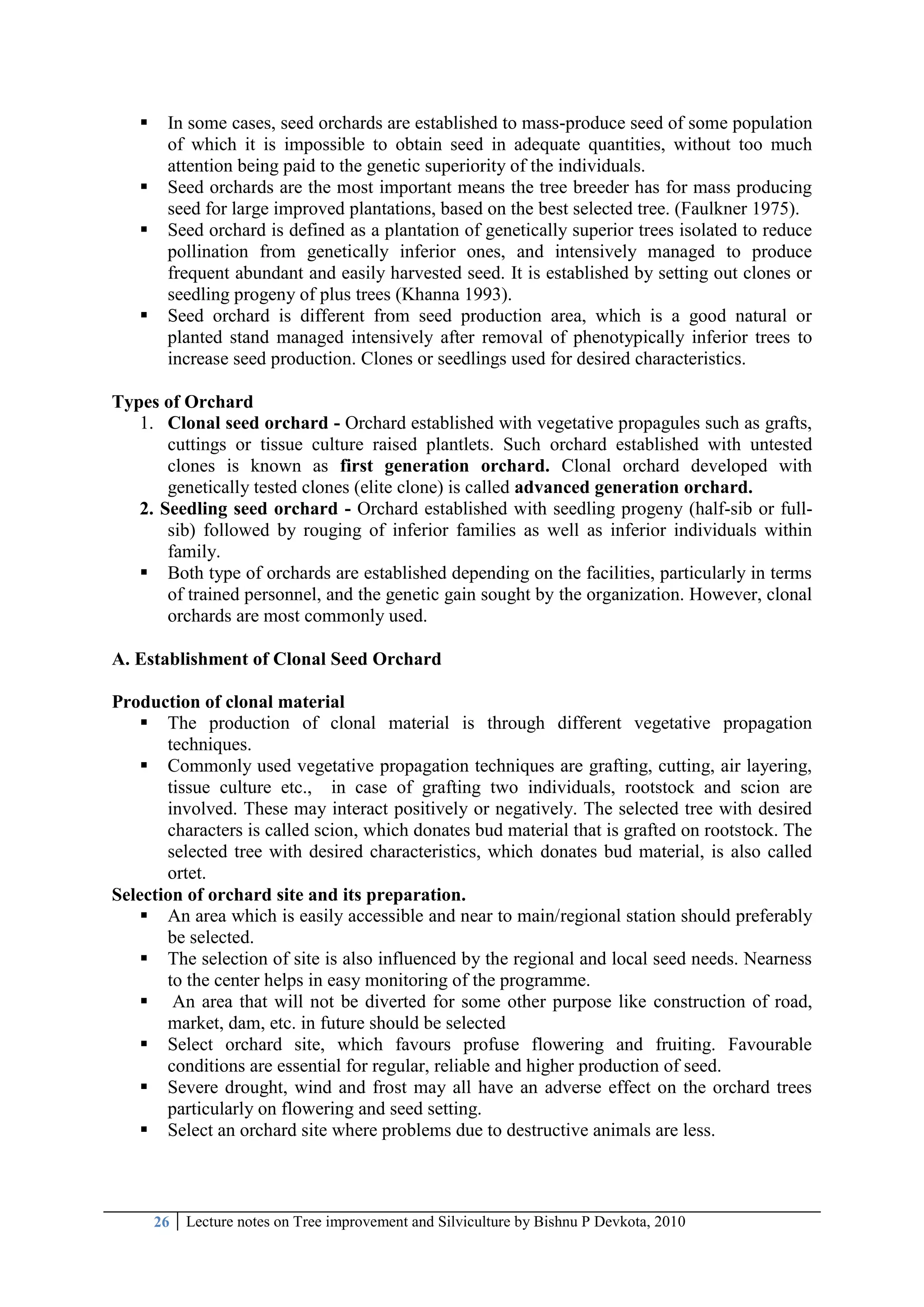 26 Lecture notes on Tree improvement and Silviculture by Bishnu P Devkota, 2010
 In some cases, seed orchards are established to mass-produce seed of some population
of which it is impossible to obtain seed in adequate quantities, without too much
attention being paid to the genetic superiority of the individuals.
 Seed orchards are the most important means the tree breeder has for mass producing
seed for large improved plantations, based on the best selected tree. (Faulkner 1975).
 Seed orchard is defined as a plantation of genetically superior trees isolated to reduce
pollination from genetically inferior ones, and intensively managed to produce
frequent abundant and easily harvested seed. It is established by setting out clones or
seedling progeny of plus trees (Khanna 1993).
 Seed orchard is different from seed production area, which is a good natural or
planted stand managed intensively after removal of phenotypically inferior trees to
increase seed production. Clones or seedlings used for desired characteristics.
Types of Orchard
1. Clonal seed orchard - Orchard established with vegetative propagules such as grafts,
cuttings or tissue culture raised plantlets. Such orchard established with untested
clones is known as first generation orchard. Clonal orchard developed with
genetically tested clones (elite clone) is called advanced generation orchard.
2. Seedling seed orchard - Orchard established with seedling progeny (half-sib or full-
sib) followed by rouging of inferior families as well as inferior individuals within
family.
 Both type of orchards are established depending on the facilities, particularly in terms
of trained personnel, and the genetic gain sought by the organization. However, clonal
orchards are most commonly used.
A. Establishment of Clonal Seed Orchard
Production of clonal material
 The production of clonal material is through different vegetative propagation
techniques.
 Commonly used vegetative propagation techniques are grafting, cutting, air layering,
tissue culture etc., in case of grafting two individuals, rootstock and scion are
involved. These may interact positively or negatively. The selected tree with desired
characters is called scion, which donates bud material that is grafted on rootstock. The
selected tree with desired characteristics, which donates bud material, is also called
ortet.
Selection of orchard site and its preparation.
 An area which is easily accessible and near to main/regional station should preferably
be selected.
 The selection of site is also influenced by the regional and local seed needs. Nearness
to the center helps in easy monitoring of the programme.
 An area that will not be diverted for some other purpose like construction of road,
market, dam, etc. in future should be selected
 Select orchard site, which favours profuse flowering and fruiting. Favourable
conditions are essential for regular, reliable and higher production of seed.
 Severe drought, wind and frost may all have an adverse effect on the orchard trees
particularly on flowering and seed setting.
 Select an orchard site where problems due to destructive animals are less.
 
