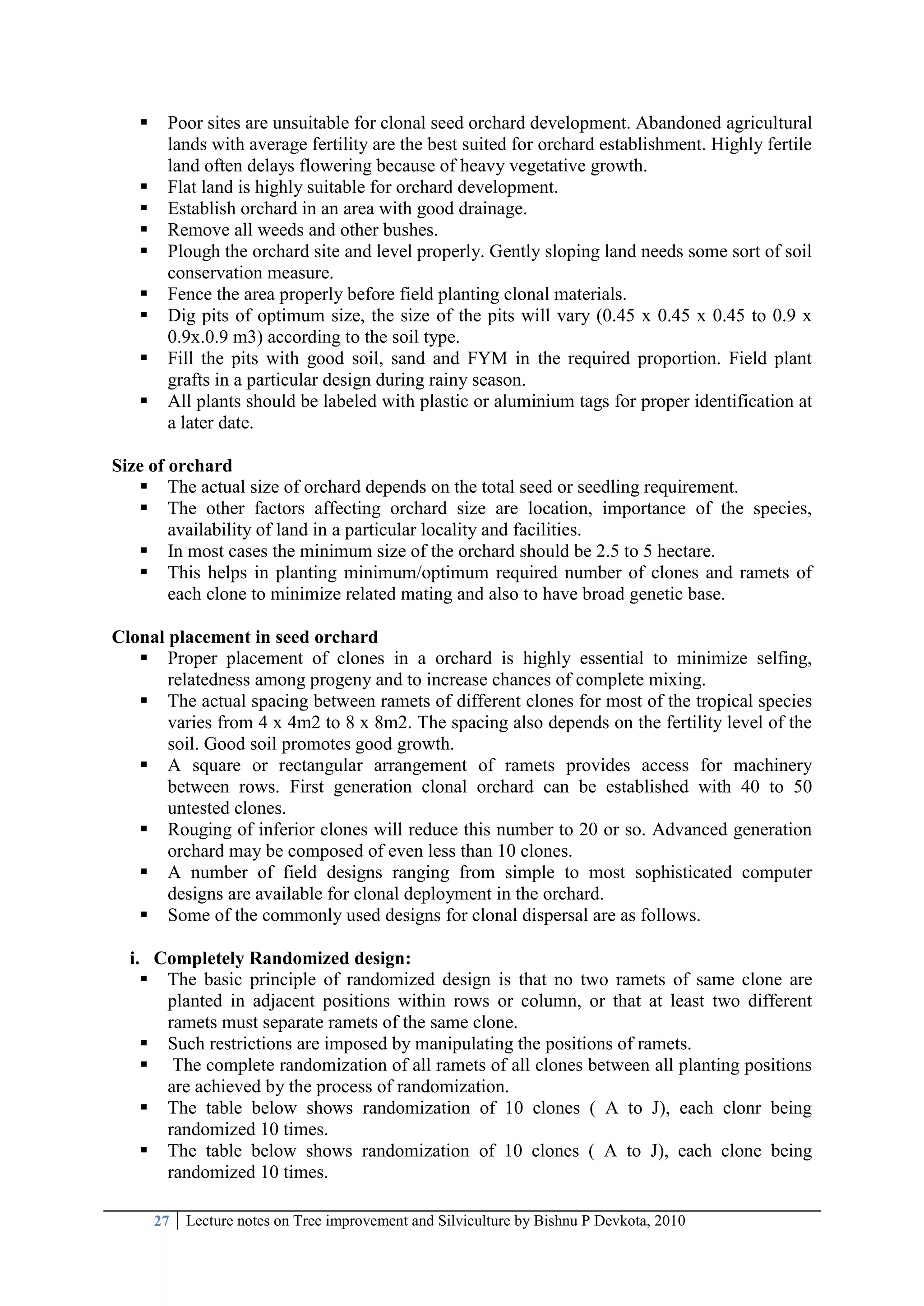 27 Lecture notes on Tree improvement and Silviculture by Bishnu P Devkota, 2010
 Poor sites are unsuitable for clonal seed orchard development. Abandoned agricultural
lands with average fertility are the best suited for orchard establishment. Highly fertile
land often delays flowering because of heavy vegetative growth.
 Flat land is highly suitable for orchard development.
 Establish orchard in an area with good drainage.
 Remove all weeds and other bushes.
 Plough the orchard site and level properly. Gently sloping land needs some sort of soil
conservation measure.
 Fence the area properly before field planting clonal materials.
 Dig pits of optimum size, the size of the pits will vary (0.45 x 0.45 x 0.45 to 0.9 x
0.9x.0.9 m3) according to the soil type.
 Fill the pits with good soil, sand and FYM in the required proportion. Field plant
grafts in a particular design during rainy season.
 All plants should be labeled with plastic or aluminium tags for proper identification at
a later date.
Size of orchard
 The actual size of orchard depends on the total seed or seedling requirement.
 The other factors affecting orchard size are location, importance of the species,
availability of land in a particular locality and facilities.
 In most cases the minimum size of the orchard should be 2.5 to 5 hectare.
 This helps in planting minimum/optimum required number of clones and ramets of
each clone to minimize related mating and also to have broad genetic base.
Clonal placement in seed orchard
 Proper placement of clones in a orchard is highly essential to minimize selfing,
relatedness among progeny and to increase chances of complete mixing.
 The actual spacing between ramets of different clones for most of the tropical species
varies from 4 x 4m2 to 8 x 8m2. The spacing also depends on the fertility level of the
soil. Good soil promotes good growth.
 A square or rectangular arrangement of ramets provides access for machinery
between rows. First generation clonal orchard can be established with 40 to 50
untested clones.
 Rouging of inferior clones will reduce this number to 20 or so. Advanced generation
orchard may be composed of even less than 10 clones.
 A number of field designs ranging from simple to most sophisticated computer
designs are available for clonal deployment in the orchard.
 Some of the commonly used designs for clonal dispersal are as follows.
i. Completely Randomized design:
 The basic principle of randomized design is that no two ramets of same clone are
planted in adjacent positions within rows or column, or that at least two different
ramets must separate ramets of the same clone.
 Such restrictions are imposed by manipulating the positions of ramets.
 The complete randomization of all ramets of all clones between all planting positions
are achieved by the process of randomization.
 The table below shows randomization of 10 clones ( A to J), each clonr being
randomized 10 times.
 The table below shows randomization of 10 clones ( A to J), each clone being
randomized 10 times.
 