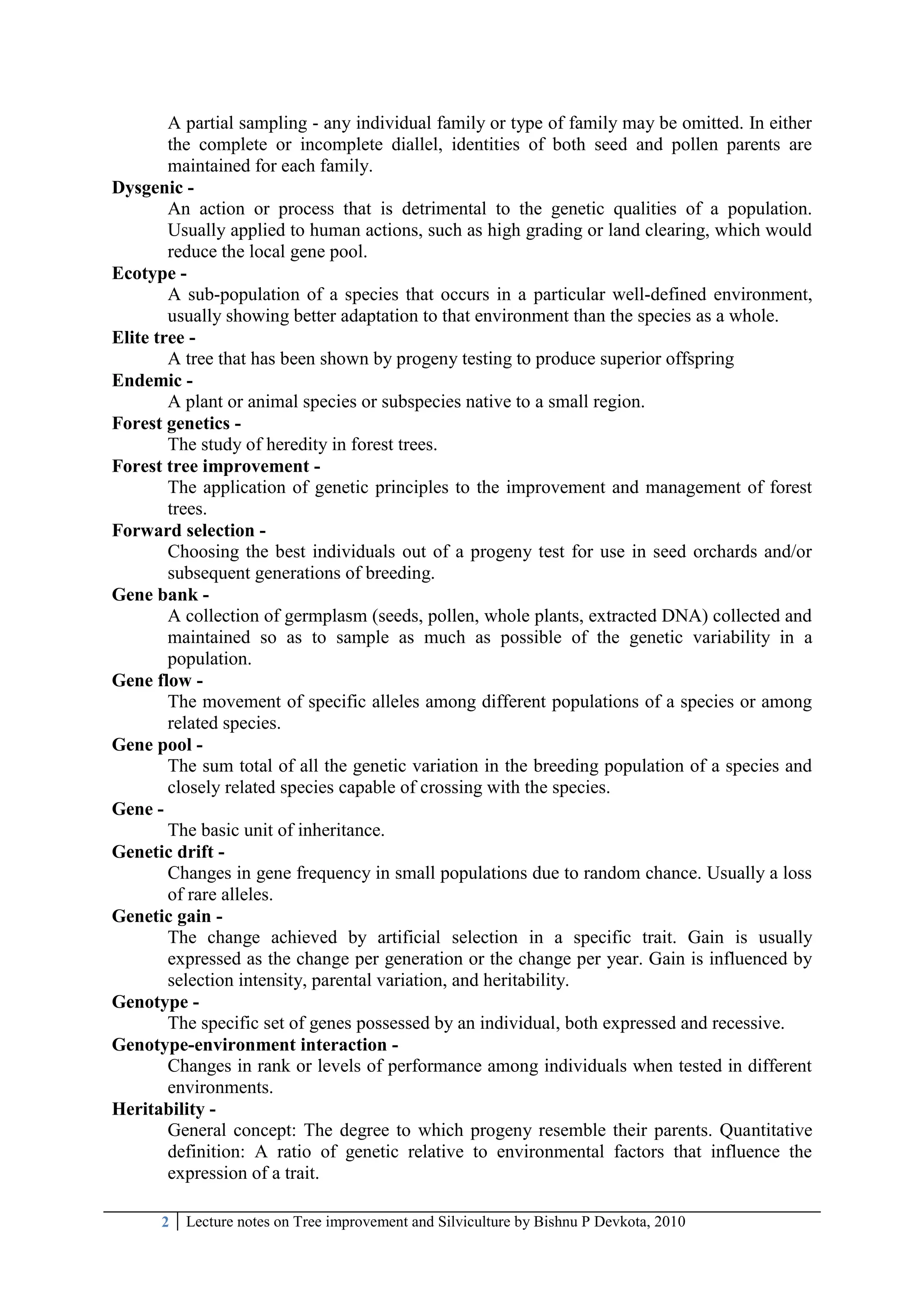 2 Lecture notes on Tree improvement and Silviculture by Bishnu P Devkota, 2010
A partial sampling - any individual family or type of family may be omitted. In either
the complete or incomplete diallel, identities of both seed and pollen parents are
maintained for each family.
Dysgenic -
An action or process that is detrimental to the genetic qualities of a population.
Usually applied to human actions, such as high grading or land clearing, which would
reduce the local gene pool.
Ecotype -
A sub-population of a species that occurs in a particular well-defined environment,
usually showing better adaptation to that environment than the species as a whole.
Elite tree -
A tree that has been shown by progeny testing to produce superior offspring
Endemic -
A plant or animal species or subspecies native to a small region.
Forest genetics -
The study of heredity in forest trees.
Forest tree improvement -
The application of genetic principles to the improvement and management of forest
trees.
Forward selection -
Choosing the best individuals out of a progeny test for use in seed orchards and/or
subsequent generations of breeding.
Gene bank -
A collection of germplasm (seeds, pollen, whole plants, extracted DNA) collected and
maintained so as to sample as much as possible of the genetic variability in a
population.
Gene flow -
The movement of specific alleles among different populations of a species or among
related species.
Gene pool -
The sum total of all the genetic variation in the breeding population of a species and
closely related species capable of crossing with the species.
Gene -
The basic unit of inheritance.
Genetic drift -
Changes in gene frequency in small populations due to random chance. Usually a loss
of rare alleles.
Genetic gain -
The change achieved by artificial selection in a specific trait. Gain is usually
expressed as the change per generation or the change per year. Gain is influenced by
selection intensity, parental variation, and heritability.
Genotype -
The specific set of genes possessed by an individual, both expressed and recessive.
Genotype-environment interaction -
Changes in rank or levels of performance among individuals when tested in different
environments.
Heritability -
General concept: The degree to which progeny resemble their parents. Quantitative
definition: A ratio of genetic relative to environmental factors that influence the
expression of a trait.
 
