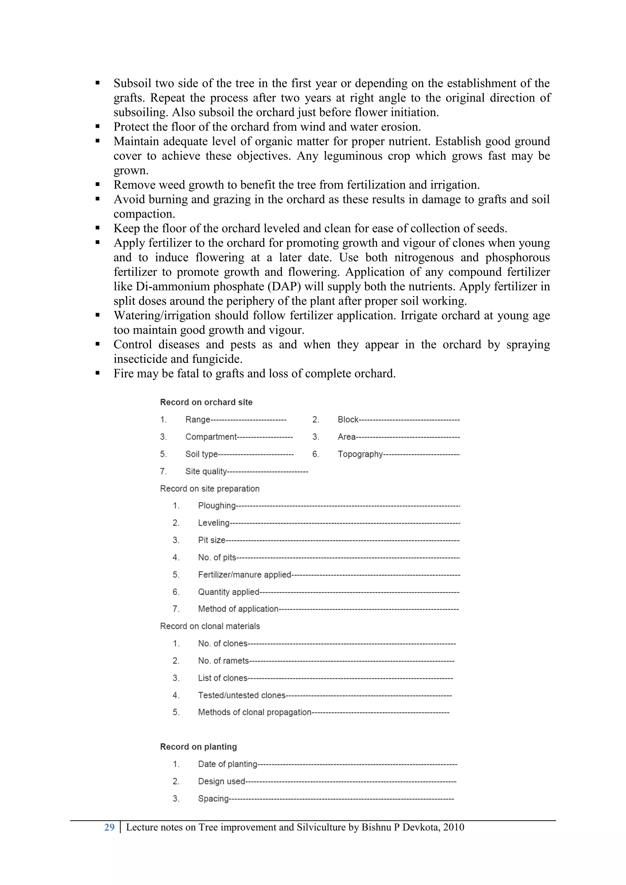 29 Lecture notes on Tree improvement and Silviculture by Bishnu P Devkota, 2010
 Subsoil two side of the tree in the first year or depending on the establishment of the
grafts. Repeat the process after two years at right angle to the original direction of
subsoiling. Also subsoil the orchard just before flower initiation.
 Protect the floor of the orchard from wind and water erosion.
 Maintain adequate level of organic matter for proper nutrient. Establish good ground
cover to achieve these objectives. Any leguminous crop which grows fast may be
grown.
 Remove weed growth to benefit the tree from fertilization and irrigation.
 Avoid burning and grazing in the orchard as these results in damage to grafts and soil
compaction.
 Keep the floor of the orchard leveled and clean for ease of collection of seeds.
 Apply fertilizer to the orchard for promoting growth and vigour of clones when young
and to induce flowering at a later date. Use both nitrogenous and phosphorous
fertilizer to promote growth and flowering. Application of any compound fertilizer
like Di-ammonium phosphate (DAP) will supply both the nutrients. Apply fertilizer in
split doses around the periphery of the plant after proper soil working.
 Watering/irrigation should follow fertilizer application. Irrigate orchard at young age
too maintain good growth and vigour.
 Control diseases and pests as and when they appear in the orchard by spraying
insecticide and fungicide.
 Fire may be fatal to grafts and loss of complete orchard.
 