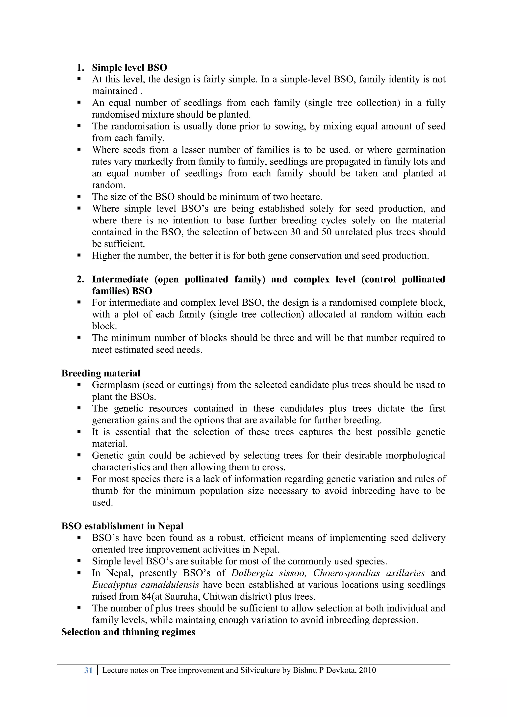 31 Lecture notes on Tree improvement and Silviculture by Bishnu P Devkota, 2010
1. Simple level BSO
 At this level, the design is fairly simple. In a simple-level BSO, family identity is not
maintained .
 An equal number of seedlings from each family (single tree collection) in a fully
randomised mixture should be planted.
 The randomisation is usually done prior to sowing, by mixing equal amount of seed
from each family.
 Where seeds from a lesser number of families is to be used, or where germination
rates vary markedly from family to family, seedlings are propagated in family lots and
an equal number of seedlings from each family should be taken and planted at
random.
 The size of the BSO should be minimum of two hectare.
 Where simple level BSO‘s are being established solely for seed production, and
where there is no intention to base further breeding cycles solely on the material
contained in the BSO, the selection of between 30 and 50 unrelated plus trees should
be sufficient.
 Higher the number, the better it is for both gene conservation and seed production.
2. Intermediate (open pollinated family) and complex level (control pollinated
families) BSO
 For intermediate and complex level BSO, the design is a randomised complete block,
with a plot of each family (single tree collection) allocated at random within each
block.
 The minimum number of blocks should be three and will be that number required to
meet estimated seed needs.
Breeding material
 Germplasm (seed or cuttings) from the selected candidate plus trees should be used to
plant the BSOs.
 The genetic resources contained in these candidates plus trees dictate the first
generation gains and the options that are available for further breeding.
 It is essential that the selection of these trees captures the best possible genetic
material.
 Genetic gain could be achieved by selecting trees for their desirable morphological
characteristics and then allowing them to cross.
 For most species there is a lack of information regarding genetic variation and rules of
thumb for the minimum population size necessary to avoid inbreeding have to be
used.
BSO establishment in Nepal
 BSO‘s have been found as a robust, efficient means of implementing seed delivery
oriented tree improvement activities in Nepal.
 Simple level BSO‘s are suitable for most of the commonly used species.
 In Nepal, presently BSO‘s of Dalbergia sissoo, Choerospondias axillaries and
Eucalyptus camaldulensis have been established at various locations using seedlings
raised from 84(at Sauraha, Chitwan district) plus trees.
 The number of plus trees should be sufficient to allow selection at both individual and
family levels, while maintaing enough variation to avoid inbreeding depression.
Selection and thinning regimes
 