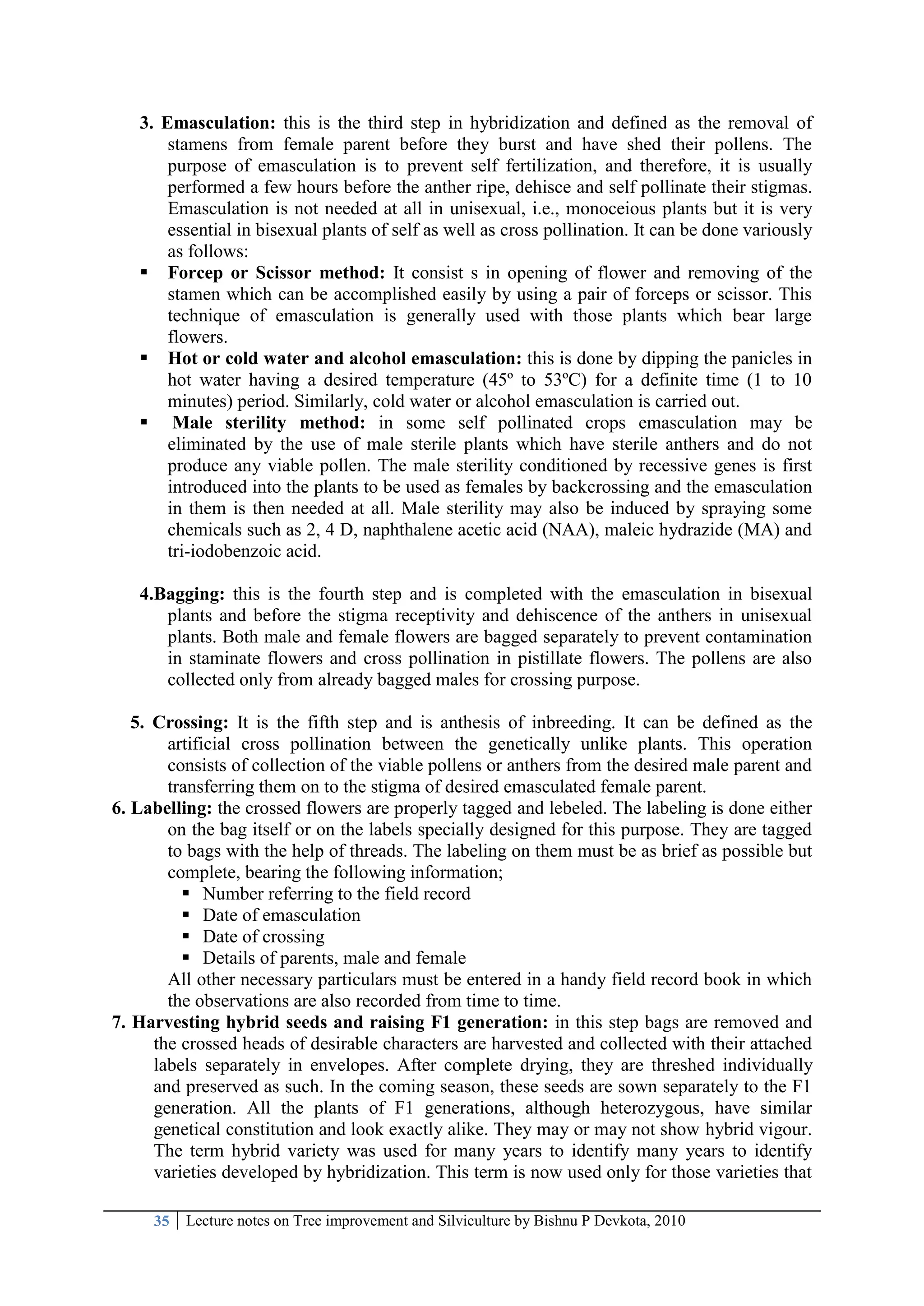 35 Lecture notes on Tree improvement and Silviculture by Bishnu P Devkota, 2010
3. Emasculation: this is the third step in hybridization and defined as the removal of
stamens from female parent before they burst and have shed their pollens. The
purpose of emasculation is to prevent self fertilization, and therefore, it is usually
performed a few hours before the anther ripe, dehisce and self pollinate their stigmas.
Emasculation is not needed at all in unisexual, i.e., monoceious plants but it is very
essential in bisexual plants of self as well as cross pollination. It can be done variously
as follows:
 Forcep or Scissor method: It consist s in opening of flower and removing of the
stamen which can be accomplished easily by using a pair of forceps or scissor. This
technique of emasculation is generally used with those plants which bear large
flowers.
 Hot or cold water and alcohol emasculation: this is done by dipping the panicles in
hot water having a desired temperature (45º to 53ºC) for a definite time (1 to 10
minutes) period. Similarly, cold water or alcohol emasculation is carried out.
 Male sterility method: in some self pollinated crops emasculation may be
eliminated by the use of male sterile plants which have sterile anthers and do not
produce any viable pollen. The male sterility conditioned by recessive genes is first
introduced into the plants to be used as females by backcrossing and the emasculation
in them is then needed at all. Male sterility may also be induced by spraying some
chemicals such as 2, 4 D, naphthalene acetic acid (NAA), maleic hydrazide (MA) and
tri-iodobenzoic acid.
4.Bagging: this is the fourth step and is completed with the emasculation in bisexual
plants and before the stigma receptivity and dehiscence of the anthers in unisexual
plants. Both male and female flowers are bagged separately to prevent contamination
in staminate flowers and cross pollination in pistillate flowers. The pollens are also
collected only from already bagged males for crossing purpose.
5. Crossing: It is the fifth step and is anthesis of inbreeding. It can be defined as the
artificial cross pollination between the genetically unlike plants. This operation
consists of collection of the viable pollens or anthers from the desired male parent and
transferring them on to the stigma of desired emasculated female parent.
6. Labelling: the crossed flowers are properly tagged and lebeled. The labeling is done either
on the bag itself or on the labels specially designed for this purpose. They are tagged
to bags with the help of threads. The labeling on them must be as brief as possible but
complete, bearing the following information;
 Number referring to the field record
 Date of emasculation
 Date of crossing
 Details of parents, male and female
All other necessary particulars must be entered in a handy field record book in which
the observations are also recorded from time to time.
7. Harvesting hybrid seeds and raising F1 generation: in this step bags are removed and
the crossed heads of desirable characters are harvested and collected with their attached
labels separately in envelopes. After complete drying, they are threshed individually
and preserved as such. In the coming season, these seeds are sown separately to the F1
generation. All the plants of F1 generations, although heterozygous, have similar
genetical constitution and look exactly alike. They may or may not show hybrid vigour.
The term hybrid variety was used for many years to identify many years to identify
varieties developed by hybridization. This term is now used only for those varieties that
 