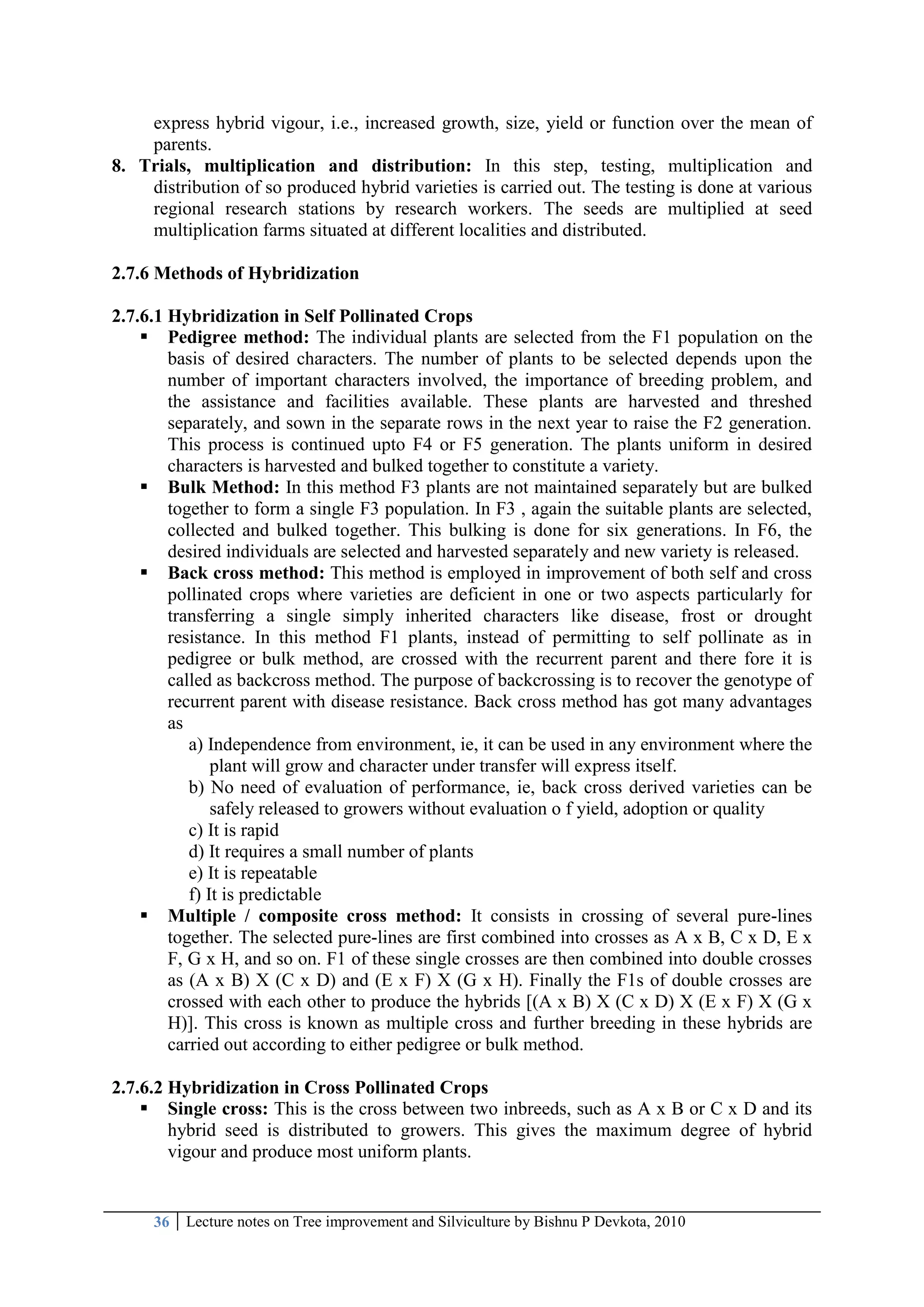 36 Lecture notes on Tree improvement and Silviculture by Bishnu P Devkota, 2010
express hybrid vigour, i.e., increased growth, size, yield or function over the mean of
parents.
8. Trials, multiplication and distribution: In this step, testing, multiplication and
distribution of so produced hybrid varieties is carried out. The testing is done at various
regional research stations by research workers. The seeds are multiplied at seed
multiplication farms situated at different localities and distributed.
2.7.6 Methods of Hybridization
2.7.6.1 Hybridization in Self Pollinated Crops
 Pedigree method: The individual plants are selected from the F1 population on the
basis of desired characters. The number of plants to be selected depends upon the
number of important characters involved, the importance of breeding problem, and
the assistance and facilities available. These plants are harvested and threshed
separately, and sown in the separate rows in the next year to raise the F2 generation.
This process is continued upto F4 or F5 generation. The plants uniform in desired
characters is harvested and bulked together to constitute a variety.
 Bulk Method: In this method F3 plants are not maintained separately but are bulked
together to form a single F3 population. In F3 , again the suitable plants are selected,
collected and bulked together. This bulking is done for six generations. In F6, the
desired individuals are selected and harvested separately and new variety is released.
 Back cross method: This method is employed in improvement of both self and cross
pollinated crops where varieties are deficient in one or two aspects particularly for
transferring a single simply inherited characters like disease, frost or drought
resistance. In this method F1 plants, instead of permitting to self pollinate as in
pedigree or bulk method, are crossed with the recurrent parent and there fore it is
called as backcross method. The purpose of backcrossing is to recover the genotype of
recurrent parent with disease resistance. Back cross method has got many advantages
as
a) Independence from environment, ie, it can be used in any environment where the
plant will grow and character under transfer will express itself.
b) No need of evaluation of performance, ie, back cross derived varieties can be
safely released to growers without evaluation o f yield, adoption or quality
c) It is rapid
d) It requires a small number of plants
e) It is repeatable
f) It is predictable
 Multiple / composite cross method: It consists in crossing of several pure-lines
together. The selected pure-lines are first combined into crosses as A x B, C x D, E x
F, G x H, and so on. F1 of these single crosses are then combined into double crosses
as (A x B) X (C x D) and (E x F) X (G x H). Finally the F1s of double crosses are
crossed with each other to produce the hybrids [(A x B) X (C x D) X (E x F) X (G x
H)]. This cross is known as multiple cross and further breeding in these hybrids are
carried out according to either pedigree or bulk method.
2.7.6.2 Hybridization in Cross Pollinated Crops
 Single cross: This is the cross between two inbreeds, such as A x B or C x D and its
hybrid seed is distributed to growers. This gives the maximum degree of hybrid
vigour and produce most uniform plants.
 