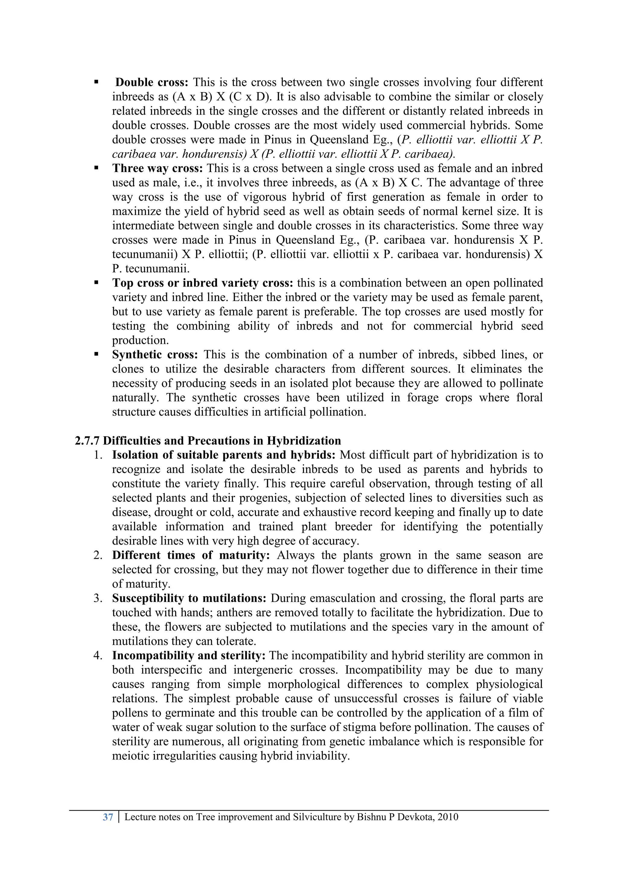 37 Lecture notes on Tree improvement and Silviculture by Bishnu P Devkota, 2010
 Double cross: This is the cross between two single crosses involving four different
inbreeds as (A x B) X (C x D). It is also advisable to combine the similar or closely
related inbreeds in the single crosses and the different or distantly related inbreeds in
double crosses. Double crosses are the most widely used commercial hybrids. Some
double crosses were made in Pinus in Queensland Eg., (P. elliottii var. elliottii X P.
caribaea var. hondurensis) X (P. elliottii var. elliottii X P. caribaea).
 Three way cross: This is a cross between a single cross used as female and an inbred
used as male, i.e., it involves three inbreeds, as (A x B) X C. The advantage of three
way cross is the use of vigorous hybrid of first generation as female in order to
maximize the yield of hybrid seed as well as obtain seeds of normal kernel size. It is
intermediate between single and double crosses in its characteristics. Some three way
crosses were made in Pinus in Queensland Eg., (P. caribaea var. hondurensis X P.
tecunumanii) X P. elliottii; (P. elliottii var. elliottii x P. caribaea var. hondurensis) X
P. tecunumanii.
 Top cross or inbred variety cross: this is a combination between an open pollinated
variety and inbred line. Either the inbred or the variety may be used as female parent,
but to use variety as female parent is preferable. The top crosses are used mostly for
testing the combining ability of inbreds and not for commercial hybrid seed
production.
 Synthetic cross: This is the combination of a number of inbreds, sibbed lines, or
clones to utilize the desirable characters from different sources. It eliminates the
necessity of producing seeds in an isolated plot because they are allowed to pollinate
naturally. The synthetic crosses have been utilized in forage crops where floral
structure causes difficulties in artificial pollination.
2.7.7 Difficulties and Precautions in Hybridization
1. Isolation of suitable parents and hybrids: Most difficult part of hybridization is to
recognize and isolate the desirable inbreds to be used as parents and hybrids to
constitute the variety finally. This require careful observation, through testing of all
selected plants and their progenies, subjection of selected lines to diversities such as
disease, drought or cold, accurate and exhaustive record keeping and finally up to date
available information and trained plant breeder for identifying the potentially
desirable lines with very high degree of accuracy.
2. Different times of maturity: Always the plants grown in the same season are
selected for crossing, but they may not flower together due to difference in their time
of maturity.
3. Susceptibility to mutilations: During emasculation and crossing, the floral parts are
touched with hands; anthers are removed totally to facilitate the hybridization. Due to
these, the flowers are subjected to mutilations and the species vary in the amount of
mutilations they can tolerate.
4. Incompatibility and sterility: The incompatibility and hybrid sterility are common in
both interspecific and intergeneric crosses. Incompatibility may be due to many
causes ranging from simple morphological differences to complex physiological
relations. The simplest probable cause of unsuccessful crosses is failure of viable
pollens to germinate and this trouble can be controlled by the application of a film of
water of weak sugar solution to the surface of stigma before pollination. The causes of
sterility are numerous, all originating from genetic imbalance which is responsible for
meiotic irregularities causing hybrid inviability.
 