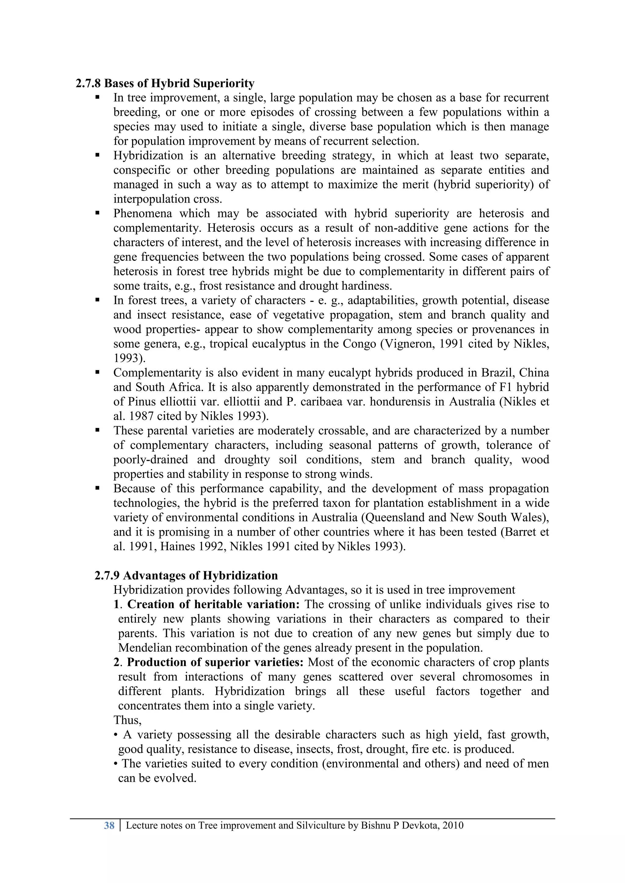 38 Lecture notes on Tree improvement and Silviculture by Bishnu P Devkota, 2010
2.7.8 Bases of Hybrid Superiority
 In tree improvement, a single, large population may be chosen as a base for recurrent
breeding, or one or more episodes of crossing between a few populations within a
species may used to initiate a single, diverse base population which is then manage
for population improvement by means of recurrent selection.
 Hybridization is an alternative breeding strategy, in which at least two separate,
conspecific or other breeding populations are maintained as separate entities and
managed in such a way as to attempt to maximize the merit (hybrid superiority) of
interpopulation cross.
 Phenomena which may be associated with hybrid superiority are heterosis and
complementarity. Heterosis occurs as a result of non-additive gene actions for the
characters of interest, and the level of heterosis increases with increasing difference in
gene frequencies between the two populations being crossed. Some cases of apparent
heterosis in forest tree hybrids might be due to complementarity in different pairs of
some traits, e.g., frost resistance and drought hardiness.
 In forest trees, a variety of characters - e. g., adaptabilities, growth potential, disease
and insect resistance, ease of vegetative propagation, stem and branch quality and
wood properties- appear to show complementarity among species or provenances in
some genera, e.g., tropical eucalyptus in the Congo (Vigneron, 1991 cited by Nikles,
1993).
 Complementarity is also evident in many eucalypt hybrids produced in Brazil, China
and South Africa. It is also apparently demonstrated in the performance of F1 hybrid
of Pinus elliottii var. elliottii and P. caribaea var. hondurensis in Australia (Nikles et
al. 1987 cited by Nikles 1993).
 These parental varieties are moderately crossable, and are characterized by a number
of complementary characters, including seasonal patterns of growth, tolerance of
poorly-drained and droughty soil conditions, stem and branch quality, wood
properties and stability in response to strong winds.
 Because of this performance capability, and the development of mass propagation
technologies, the hybrid is the preferred taxon for plantation establishment in a wide
variety of environmental conditions in Australia (Queensland and New South Wales),
and it is promising in a number of other countries where it has been tested (Barret et
al. 1991, Haines 1992, Nikles 1991 cited by Nikles 1993).
2.7.9 Advantages of Hybridization
Hybridization provides following Advantages, so it is used in tree improvement
1. Creation of heritable variation: The crossing of unlike individuals gives rise to
entirely new plants showing variations in their characters as compared to their
parents. This variation is not due to creation of any new genes but simply due to
Mendelian recombination of the genes already present in the population.
2. Production of superior varieties: Most of the economic characters of crop plants
result from interactions of many genes scattered over several chromosomes in
different plants. Hybridization brings all these useful factors together and
concentrates them into a single variety.
Thus,
• A variety possessing all the desirable characters such as high yield, fast growth,
good quality, resistance to disease, insects, frost, drought, fire etc. is produced.
• The varieties suited to every condition (environmental and others) and need of men
can be evolved.
 
