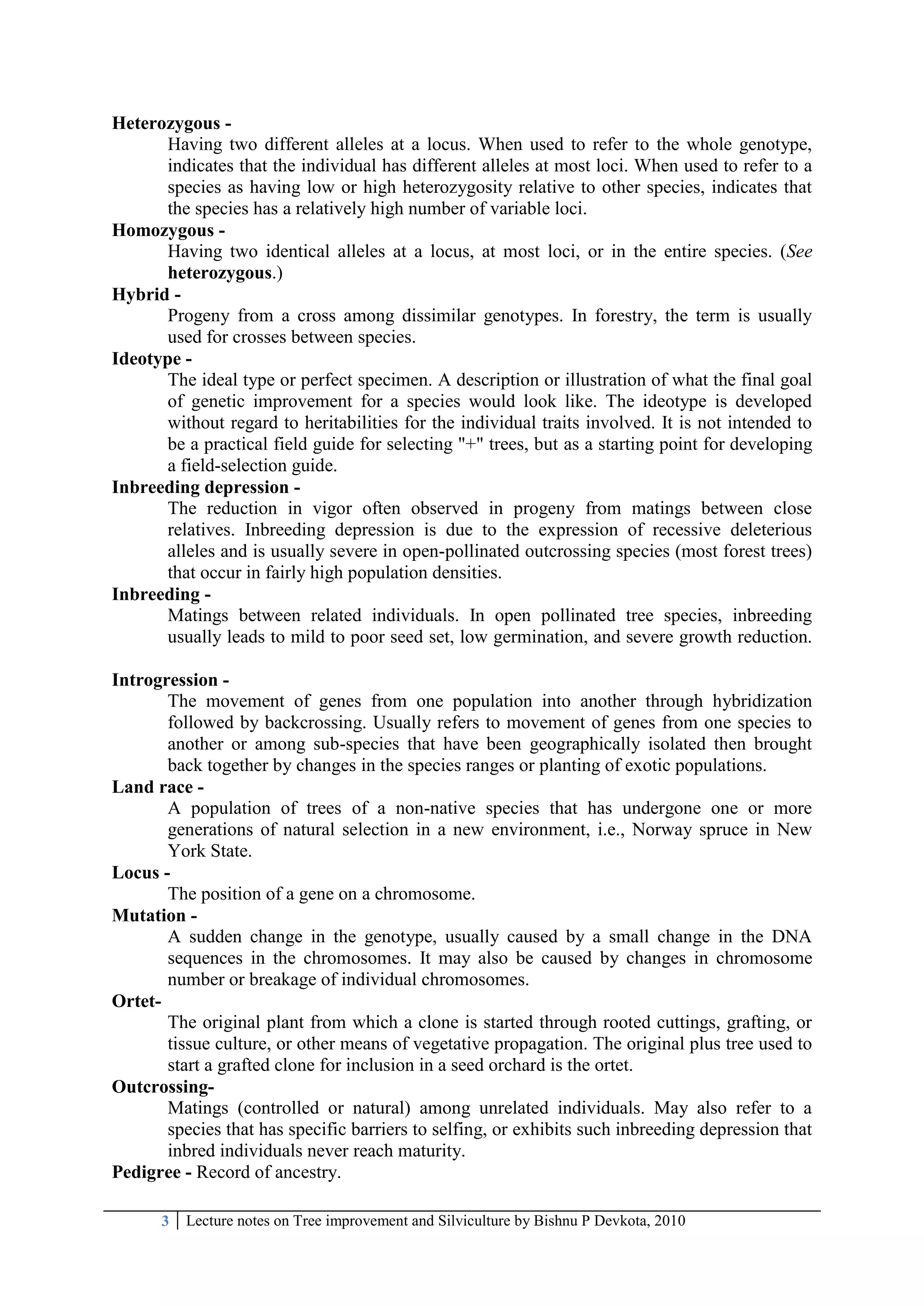 3 Lecture notes on Tree improvement and Silviculture by Bishnu P Devkota, 2010
Heterozygous -
Having two different alleles at a locus. When used to refer to the whole genotype,
indicates that the individual has different alleles at most loci. When used to refer to a
species as having low or high heterozygosity relative to other species, indicates that
the species has a relatively high number of variable loci.
Homozygous -
Having two identical alleles at a locus, at most loci, or in the entire species. (See
heterozygous.)
Hybrid -
Progeny from a cross among dissimilar genotypes. In forestry, the term is usually
used for crosses between species.
Ideotype -
The ideal type or perfect specimen. A description or illustration of what the final goal
of genetic improvement for a species would look like. The ideotype is developed
without regard to heritabilities for the individual traits involved. It is not intended to
be a practical field guide for selecting "+" trees, but as a starting point for developing
a field-selection guide.
Inbreeding depression -
The reduction in vigor often observed in progeny from matings between close
relatives. Inbreeding depression is due to the expression of recessive deleterious
alleles and is usually severe in open-pollinated outcrossing species (most forest trees)
that occur in fairly high population densities.
Inbreeding -
Matings between related individuals. In open pollinated tree species, inbreeding
usually leads to mild to poor seed set, low germination, and severe growth reduction.
Introgression -
The movement of genes from one population into another through hybridization
followed by backcrossing. Usually refers to movement of genes from one species to
another or among sub-species that have been geographically isolated then brought
back together by changes in the species ranges or planting of exotic populations.
Land race -
A population of trees of a non-native species that has undergone one or more
generations of natural selection in a new environment, i.e., Norway spruce in New
York State.
Locus -
The position of a gene on a chromosome.
Mutation -
A sudden change in the genotype, usually caused by a small change in the DNA
sequences in the chromosomes. It may also be caused by changes in chromosome
number or breakage of individual chromosomes.
Ortet-
The original plant from which a clone is started through rooted cuttings, grafting, or
tissue culture, or other means of vegetative propagation. The original plus tree used to
start a grafted clone for inclusion in a seed orchard is the ortet.
Outcrossing-
Matings (controlled or natural) among unrelated individuals. May also refer to a
species that has specific barriers to selfing, or exhibits such inbreeding depression that
inbred individuals never reach maturity.
Pedigree - Record of ancestry.
 